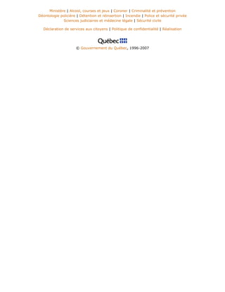 Ministère | Alcool, courses et jeux | Coroner | Criminalité et prévention
Déontologie policière | Détention et réinsertion | Incendie | Police et sécurité privée
Sciences judiciaires et médecine légale | Sécurité civile
Déclaration de services aux citoyens | Politique de confidentialité | Réalisation
© Gouvernement du Québec, 1996-2007
 