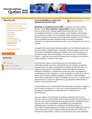 q Sécurité civile
r Aperçu de la sécurité civile
r Soutien aux citoyens
r Soutien aux municipalités
r Assistance financière
r Formation
r Législation
r Colloques
r Mérite québécois
de la sécurité civile
r Publications
r Statistiques
r Par ici les jeunes!
Recherche
Chercher
Aide à la navigation
Vous n'avez pas trouvé?
q Impression facile!Les municipalités au centre d'un
système de sécurité civile
Montréal, le vendredi 16 avril 1999 – Le rapport de la Commission
Nicolet, intitulé Pour affronter l’imprévisible, propose l’adoption et la
mise en œuvre d’une politique québécoise de sécurité civile où les
municipalités tiendront une place centrale. La Commission recommande
qu’en période de sinistre, les municipalités soient clairement reconnues
comme le premier intervenant pour la population sinistrée. En contrepartie,
les municipalités devraient dorénavant être soumises à l’obligation
d’élaborer un programme de sécurité civile, ce qui n’est pas le cas à l’heure
actuelle.
Le rapport de la Commission Nicolet souligne que l’architecture globale des
pouvoirs publics impliqués dans la sécurité civile doit reposer sur les lieux
où s’exerce l’imputabilité politique du Québec, soit le Conseil exécutif, au
plus haut niveau, et les municipalités, sur le terrain. Pour la Commission
Nicolet, il s’agit des deux points d’ancrage d’une architecture des pouvoirs
publics adaptée à la gestion de sinistre.
La Commission Nicolet recommande que les municipalités soient
confirmées comme le premier intervenant pour les sinistrés, et qu’elles
occupent ainsi une place centrale dans un système de sécurité civile. Le
rapport prévoit que les municipalités seraient dorénavant soumises à
l’obligation d’élaborer un programme de sécurité civile. Ce programme
comprendrait un plan d’urgence, un plan de gestion du risque et la mise en
œuvre d’une structure efficace de gestion de sinistre. Cette obligation
devrait être remplie dans un délai n’excédant pas trois ans, à compter de la
date d’entrée en vigueur du règlement du gouvernement déterminant le
contenu minimal du plan local.
La Commission ouvre la possibilité d’une déclaration de situation d’urgence
par le conseil municipal ou le maire, qui n’aurait cependant aucun effet
juridique et n’appellerait pas nécessairement l’intervention du
gouvernement.
Dans son rapport, la Commission envisage et préconise des mises en
commun entre les municipalités, dans le cadre d’unités intermunicipales de
sécurité civile. De tels regroupements devraient devenir obligatoires, dans
tous les cas où les municipalités ne possèdent pas les ressources
suffisantes pour rencontrer les obligations de résultat prévues. La
Commission propose également la création d’un comité régional de sécurité
civile, ainsi que d’un forum intermunicipal de sécurité civile, créé sur le
territoire de chaque MRC. Ce forum ne constituerait pas un lieu d’autorité,
 