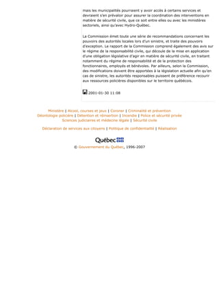 mais les municipalités pourraient y avoir accès à certains services et
devraient s’en prévaloir pour assurer la coordination des interventions en
matière de sécurité civile, que ce soit entre elles ou avec les ministères
sectoriels, ainsi qu’avec Hydro-Québec.
La Commission émet toute une série de recommandations concernant les
pouvoirs des autorités locales lors d’un sinistre, et traite des pouvoirs
d’exception. Le rapport de la Commission comprend également des avis sur
le régime de la responsabilité civile, qui découle de la mise en application
d’une obligation législative d’agir en matière de sécurité civile, en traitant
notamment du régime de responsabilité et de la protection des
fonctionnaires, employés et bénévoles. Par ailleurs, selon la Commission,
des modifications doivent être apportées à la législation actuelle afin qu’en
cas de sinistre, les autorités responsables puissent de préférence recourir
aux ressources policières disponibles sur le territoire québécois.
2001-01-30 11:08
Ministère | Alcool, courses et jeux | Coroner | Criminalité et prévention
Déontologie policière | Détention et réinsertion | Incendie | Police et sécurité privée
Sciences judiciaires et médecine légale | Sécurité civile
Déclaration de services aux citoyens | Politique de confidentialité | Réalisation
© Gouvernement du Québec, 1996-2007
 