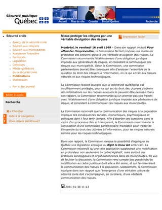 q Sécurité civile
r Aperçu de la sécurité civile
r Soutien aux citoyens
r Soutien aux municipalités
r Assistance financière
r Formation
r Législation
r Colloques
r Mérite québécois
de la sécurité civile
r Publications
r Statistiques
r Par ici les jeunes!
Recherche
Chercher
Aide à la navigation
Vous n'avez pas trouvé?
q Impression facile!Mieux protéger les citoyens par une
véritable divulgation des risques
Montréal, le vendredi 16 avril 1999 – Dans son rapport intitulé Pour
affronter l’imprévisible, la Commission Nicolet propose une meilleure
protection des citoyens grâce à une véritable divulgation des risques. La
Commission recommande l’établissement d’une obligation juridique
imposée aux générateurs de risques, et consistant à communiquer ces
risques aux municipalités. Selon la Commission, une commission
parlementaire devrait être convoquée afin d’analyser l’ensemble de la
question du droit des citoyens à l’information, en ce qui a trait aux risques
naturels et aux risques technologiques.
La Commission Nicolet souligne que la collectivité québécoise est
insuffisamment protégée, pour ce qui est du droit des citoyens d’obtenir
des informations sur les risques auxquels ils peuvent être exposés. Dans
son rapport, la Commission recommande qu’un premier pas soit franchi
avec l’établissement d’une obligation juridique imposée aux générateurs de
risque, et consistant à communiquer ces risques aux municipalités.
La Commission reconnaît que la communication des risques à la population
implique des conséquences sociales, économiques, psychologiques et
politiques dont il faut tenir compte. Afin d’aborder ces questions dans le
cadre d’un processus clair et transparent, la Commission recommande la
convocation d’une commission parlementaire mandatée pour traiter de
l’ensemble du droit des citoyens à l’information, pour les risques naturels
comme pour les risques technologiques.
Dans son rapport, la Commission évoque la possibilité d’appliquer au
Québec une législation analogue au Right to Know Act américain. La
Commission reconnaît qu’une telle application supposerait une modification
en profondeur non seulement du cadre législatif, mais surtout des
pratiques sociologiques et organisationnelles dans les municipalités. En vue
de faciliter la discussion, la Commission rend compte des possibilités de
modification au cadre juridique dont elle a été saisie, et qui favoriseraient
la communication des risques à la population. Globalement, la Commission
souligne dans son rapport que l’émergence d’une véritable culture de
sécurité civile doit s’accompagner, en corollaire, d’une véritable
communication des risques.
2001-01-30 11:12
 