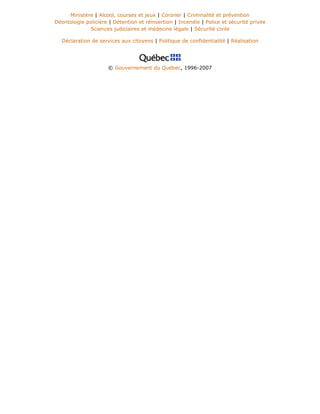 Ministère | Alcool, courses et jeux | Coroner | Criminalité et prévention
Déontologie policière | Détention et réinsertion | Incendie | Police et sécurité privée
Sciences judiciaires et médecine légale | Sécurité civile
Déclaration de services aux citoyens | Politique de confidentialité | Réalisation
© Gouvernement du Québec, 1996-2007
 