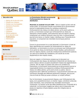 q Sécurité civile
r Aperçu de la sécurité civile
r Soutien aux citoyens
r Soutien aux municipalités
r Assistance financière
r Formation
r Législation
r Colloques
r Mérite québécois
de la sécurité civile
r Publications
r Statistiques
r Par ici les jeunes!
Recherche
Chercher
Aide à la navigation
Vous n'avez pas trouvé?
q Impression facile!La Commission Nicolet recommande
l'enfouissement du réseau de
distribution
Montréal, le vendredi 16 avril 1999 – Dans le rapport qu’elle vient de
rendre public, la Commission Nicolet recommande que le gouvernement
prenne la responsabilité directe d’un ambitieux programme
d’enfouissement des réseaux de câbles aériens, qu’ils soient publics ou
privés. La Commission souligne que l’enfouissement du réseau de
distribution d’Hydro-Québec, particulièrement dans les régions urbaines,
constituerait une initiative heureuse à plus d’un titre. Le gouvernement
pourrait ainsi lancer un chantier majeur, bénéfique pour l’ensemble de la
population, et comportant des retombées économiques positives
importantes.
Comme le gouvernement le lui avait demandé, la Commission a traité de
façon approfondie de la question de l’enfouissement du réseau de
distribution. La Commission en arrive à la conclusion que l’enfouissement
d’une partie du réseau de distribution d’Hydro-Québec, particulièrement
dans les régions urbaines, aurait des conséquences extrêmement positives
aux plans de la fiabilité des installations, de la durée de vie des
équipements et des impacts visuels.
Dans son rapport, la Commission propose que la discussion sur
l’enfouissement des réseaux de distribution d’électricité soit étendue aux
autres réseaux aériens occupant actuellement l’espace des agglomérations
urbaines. Afin de régler la question des coûts et du problème du
financement, la Commission recommande que le gouvernement prenne la
responsabilité directe d’un programme ambitieux d’enfouissement des
réseaux de câbles aériens, qu’ils soient privés ou publics. Dans le
programme dont il définirait l’architecture, le gouvernement prévoirait une
contribution équitable des différents partenaires impliqués, ainsi qu’une
mise de fonds de l’État qui puisse constituer un incitatif suffisant.
Pour la Commission, le gouvernement dispose, avec l’enfouissement des
lignes, de la possibilité de lancer un chantier majeur, entraînant certes des
coûts importants, mais comportant des retombées économiques
nombreuses. Ce chantier aurait des effets bénéfiques pour l’ensemble de la
collectivité. La Commission suggère par ailleurs que la restauration des
postes de répartition d’Hydro-Québec puisse être intégrée dans ce
programme.
2001-01-30 11:13
 