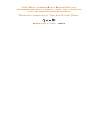 Ministère | Alcool, courses et jeux | Coroner | Criminalité et prévention
Déontologie policière | Détention et réinsertion | Incendie | Police et sécurité privée
Sciences judiciaires et médecine légale | Sécurité civile
Déclaration de services aux citoyens | Politique de confidentialité | Réalisation
© Gouvernement du Québec, 1996-2007
 