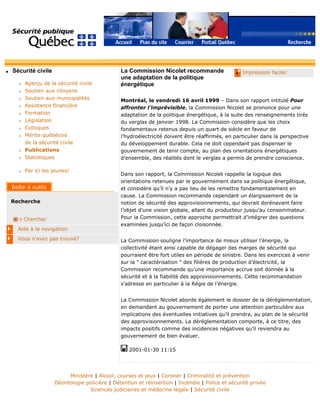 q Sécurité civile
r Aperçu de la sécurité civile
r Soutien aux citoyens
r Soutien aux municipalités
r Assistance financière
r Formation
r Législation
r Colloques
r Mérite québécois
de la sécurité civile
r Publications
r Statistiques
r Par ici les jeunes!
Recherche
Chercher
Aide à la navigation
Vous n'avez pas trouvé?
q Impression facile!La Commission Nicolet recommande
une adaptation de la politique
énergétique
Montréal, le vendredi 16 avril 1999 – Dans son rapport intitulé Pour
affronter l’imprévisible, la Commission Nicolet se prononce pour une
adaptation de la politique énergétique, à la suite des renseignements tirés
du verglas de janvier 1998. La Commission considère que les choix
fondamentaux retenus depuis un quart de siècle en faveur de
l’hydroélectricité doivent être réaffirmés, en particulier dans la perspective
du développement durable. Cela ne doit cependant pas dispenser le
gouvernement de tenir compte, au plan des orientations énergétiques
d’ensemble, des réalités dont le verglas a permis de prendre conscience.
Dans son rapport, la Commission Nicolet rappelle la logique des
orientations retenues par le gouvernement dans sa politique énergétique,
et considère qu’il n’y a pas lieu de les remettre fondamentalement en
cause. La Commission recommande cependant un élargissement de la
notion de sécurité des approvisionnements, qui devrait dorénavant faire
l’objet d’une vision globale, allant du producteur jusqu’au consommateur.
Pour la Commission, cette approche permettrait d’intégrer des questions
examinées jusqu’ici de façon cloisonnée.
La Commission souligne l’importance de mieux utiliser l’énergie, la
collectivité étant ainsi capable de dégager des marges de sécurité qui
pourraient être fort utiles en période de sinistre. Dans les exercices à venir
sur la " caractérisation " des filières de production d’électricité, la
Commission recommande qu’une importance accrue soit donnée à la
sécurité et à la fiabilité des approvisionnements. Cette recommandation
s’adresse en particulier à la Régie de l’énergie.
La Commission Nicolet aborde également le dossier de la déréglementation,
en demandant au gouvernement de porter une attention particulière aux
implications des éventuelles initiatives qu’il prendra, au plan de la sécurité
des approvisionnements. La déréglementation comporte, à ce titre, des
impacts positifs comme des incidences négatives qu’il reviendra au
gouvernement de bien évaluer.
2001-01-30 11:15
Ministère | Alcool, courses et jeux | Coroner | Criminalité et prévention
Déontologie policière | Détention et réinsertion | Incendie | Police et sécurité privée
Sciences judiciaires et médecine légale | Sécurité civile
 