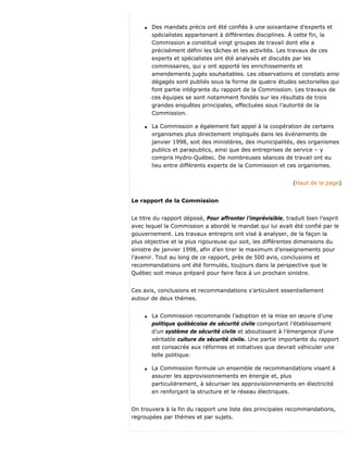 q Des mandats précis ont été confiés à une soixantaine d’experts et
spécialistes appartenant à différentes disciplines. À cette fin, la
Commission a constitué vingt groupes de travail dont elle a
précisément défini les tâches et les activités. Les travaux de ces
experts et spécialistes ont été analysés et discutés par les
commissaires, qui y ont apporté les enrichissements et
amendements jugés souhaitables. Les observations et constats ainsi
dégagés sont publiés sous la forme de quatre études sectorielles qui
font partie intégrante du rapport de la Commission. Les travaux de
ces équipes se sont notamment fondés sur les résultats de trois
grandes enquêtes principales, effectuées sous l’autorité de la
Commission.
q La Commission a également fait appel à la coopération de certains
organismes plus directement impliqués dans les événements de
janvier 1998, soit des ministères, des municipalités, des organismes
publics et parapublics, ainsi que des entreprises de service – y
compris Hydro-Québec. De nombreuses séances de travail ont eu
lieu entre différents experts de la Commission et ces organismes.
(Haut de la page)
Le rapport de la Commission
Le titre du rapport déposé, Pour affronter l’imprévisible, traduit bien l’esprit
avec lequel la Commission a abordé le mandat qui lui avait été confié par le
gouvernement. Les travaux entrepris ont visé à analyser, de la façon la
plus objective et la plus rigoureuse qui soit, les différentes dimensions du
sinistre de janvier 1998, afin d’en tirer le maximum d’enseignements pour
l’avenir. Tout au long de ce rapport, près de 500 avis, conclusions et
recommandations ont été formulés, toujours dans la perspective que le
Québec soit mieux préparé pour faire face à un prochain sinistre.
Ces avis, conclusions et recommandations s’articulent essentiellement
autour de deux thèmes.
q La Commission recommande l’adoption et la mise en œuvre d’une
politique québécoise de sécurité civile comportant l’établissement
d’un système de sécurité civile et aboutissant à l’émergence d’une
véritable culture de sécurité civile. Une partie importante du rapport
est consacrée aux réformes et initiatives que devrait véhiculer une
telle politique.
q La Commission formule un ensemble de recommandations visant à
assurer les approvisionnements en énergie et, plus
particulièrement, à sécuriser les approvisionnements en électricité
en renforçant la structure et le réseau électriques.
On trouvera à la fin du rapport une liste des principales recommandations,
regroupées par thèmes et par sujets.
 