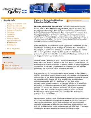 q Sécurité civile
r Aperçu de la sécurité civile
r Soutien aux citoyens
r Soutien aux municipalités
r Assistance financière
r Formation
r Législation
r Colloques
r Mérite québécois
de la sécurité civile
r Publications
r Statistiques
r Par ici les jeunes!
Recherche
Chercher
Aide à la navigation
Vous n'avez pas trouvé?
q Impression facile!L’avis de la Commission Nicolet sur
le bouclage de la Montérégie
Montréal, le vendredi 16 avril 1999 – Le rapport de la Commission
Nicolet, intitulé Pour affronter l’imprévisible, aborde la question du
bouclage de la Montérégie. Face à ce projet controversé, la Commission
formule certaines recommandations. Tout en soulignant la nécessité d’un
bouclage approprié, la Commission estime que le choix de la meilleure
solution devrait être arrêté dans une plus large perspective que celle qui a
été esquissée par le débat des derniers mois, résultant de la sécurisation
des approvisionnements énergétiques.
Dans son rapport, la Commission Nicolet rappelle les événements qui ont
accompagné la mise en œuvre du projet de bouclage de la Montérégie.
Pour sa part, la Commission a entendu de nombreux citoyens qui ont fait
état de leurs griefs face à Hydro-Québec quant aux méthodes et
procédures qu’elle avait adoptées pour réaliser le bouclage, ainsi que vis à
vis du gouvernement qui l’avait autorisé.
Dans ce dossier, la démarche de la Commission a été avant tout dictée par
la lecture qu’elle faisait du mandat qu’elle avait reçu du gouvernement. La
Commission se heurtait également à certaines limites, ne disposant pas des
informations ni des outils lui permettant de chiffrer le coût des mesures
proposées, ni d’évaluer les tracés alternatifs possibles.
Avec ces réserves, la Commission souligne que le poste de Saint-Césaire
doit être sécurisé par un bouclage approprié. Elle constate toutefois que la
solution avancée par Hydro-Québec dépasse cet objectif premier et permet
de transférer plus d’énergie que ne le laisse prévoir la croissance du
marché montérégien. Pour la Commission, il s’agit donc d’une
reconfiguration projetée du réseau de transport de l’est de la Montérégie.
Par ailleurs, la Commission estime que le bouclage n’est qu’une solution
partielle à la sécurité des clientèles desservies par le poste de Saint-
Césaire. Il est donc évident que le parti technique retenu par Hydro-
Québec ne peut être appréhendé sur la seule base des déclarations
publiques de la société d’État.
La Commission souligne que le développement éventuel de nouvelles lignes
d’exportation d’énergie constitue une mesure de sécurisation importante
des approvisionnements, puisqu’elles constituent des interconnexions
utilisables en périodes de défaillance d’alimentation québécoise pour peu,
bien sûr, que ces liaisons soient utilisables dans les deux sens. Le bouclage
montérégien doit donc être évalué dans ce contexte plus large.
 