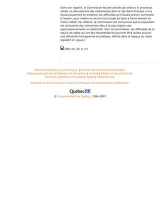Dans son rapport, la Commission Nicolet aborde par ailleurs le processus
utilisé. Le déroulement des événements dans le Val-Saint-François a mis
douloureusement en évidence les difficultés qu’il faudra prévoir surmonter
à l’avenir, pour mettre en œuvre tout projet de ligne à haute tension en
milieu habité. Par ailleurs, la Commission est convaincue que la population
est consciente des contraintes liées à la sécurisation des
approvisionnements en électricité. Pour la Commission, les difficultés de la
nature de celles qui ont été rencontrées ne pourront être levées qu’avec
une démarche transparente et publique, définie dans la logique du cadre
législatif en vigueur.
2001-01-30 11:17
Ministère | Alcool, courses et jeux | Coroner | Criminalité et prévention
Déontologie policière | Détention et réinsertion | Incendie | Police et sécurité privée
Sciences judiciaires et médecine légale | Sécurité civile
Déclaration de services aux citoyens | Politique de confidentialité | Réalisation
© Gouvernement du Québec, 1996-2007
 