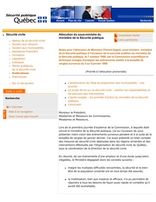 q Sécurité civile
r Aperçu de la sécurité civile
r Soutien aux citoyens
r Soutien aux municipalités
r Assistance financière
r Formation
r Législation
r Colloques
r Mérite québécois
de la sécurité civile
r Publications
r Statistiques
r Par ici les jeunes!
Recherche
Chercher
Aide à la navigation
Vous n'avez pas trouvé?
q Impression facile!
q Liens pertinents
Allocution du sous-ministre du
ministère de la Sécurité publique
Notes pour l'allocution de Monsieur Florent Gagné, sous-ministre, ministère
de la Sécurité publique à l'occasion de la seconde audition du ministère de
la Sécurité publique, le 7 octobre 1998, par la Commission scientifique et
technique chargée d'analyser les événements relatifs à la tempête de
verglas survenue du 5 au 9 janvier 1998
(Priorité à l'allocution prononcée)
q L'amélioration de l'état de préparation des municipalités : une
priorité
q Le projet de loi sur la sécurité civile : clarifier les responsabilités et
les pouvoirs des intervenants
q L'après-verglas : les priorités d'action du ministère de la Sécurité
publique
q Conclusion
Monsieur le Président,
Mesdames et Messieurs les Commissaires,
Mesdames et Messieurs,
Lors de la première journée d'audience de la Commission, à laquelle était
convié le ministère de la Sécurité publique, j'ai eu l'occasion de vous
présenter notre vision des événements survenus pendant et à la suite de la
tempête de verglas de janvier dernier. J'ai aussi présenté un bilan complet
des mesures de sécurité civile déployées dans les régions sinistrées et des
interventions effectuées par l'Organisation de sécurité civile du Québec,
sous la coordination de la Direction de la sécurité civile.
En résumé, de ces événements d'une ampleur et d'une durée jusqu'alors
inégalées, le Ministère dégageait alors les constats suivants :
q malgré les multiples difficultés rencontrées, la sécurité et le bien-
être de la population sinistrée ont en tout temps été assurés;
q la mobilisation, bien que massive et efficace, n'a pu permettre de
répondre à tous les besoins de façon aussi rapide et complète qu'il
aurait été souhaitable;
 