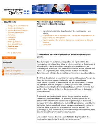 q Sécurité civile
r Aperçu de la sécurité civile
r Soutien aux citoyens
r Soutien aux municipalités
r Assistance financière
r Formation
r Législation
r Colloques
r Mérite québécois
de la sécurité civile
r Publications
r Statistiques
r Par ici les jeunes!
Recherche
Chercher
Aide à la navigation
Vous n'avez pas trouvé?
q Impression facile!Allocution du sous-ministre du
Ministère de la Sécurité publique
(suite)
q L'amélioration de l'état de préparation des municipalités : une
priorité
q Le projet de loi sur la sécurité civile : clarifier les responsabilités et
les pouvoirs des intervenants
q L'après-verglas : les priorités d'action du ministère de la Sécurité
publique
q Conclusion
L'amélioration de l'état de préparation des municipalités : une
priorité
Tout au long de vos audiences, presque tous les représentants des
municipalités ont adressé tour à tour le même reproche à la Direction de la
sécurité civile, à savoir son absence dans les premières heures, les
premiers jours du sinistre. Tout en reconnaissant nos lacunes, comme nous
l'avons fait largement durant notre première audition devant cette
Commission, un tel reproche comporte pour le moins un aspect paradoxal.
En effet, la Direction de la sécurité civile a consacré beaucoup d'énergie au
cours des dernières années à inciter et à aider les autorités des
municipalités à planifier la sécurité civile sur leur territoire et à organiser
les premières mesures d'urgence. L'objectif poursuivi était justement
qu'elles deviennent aptes à faire face seules aux premiers moments d'un
sinistre, dans l'attente de l'arrivée des secours extérieurs et du support
gouvernemental.
À cet égard, les événements de janvier dernier, dans leur ampleur
démesurée, sont exemplaires, car beaucoup de municipalités ont dû
effectivement se débrouiller seules dans les premiers jours du sinistre,
alors que la Direction de la sécurité civile et l'Organisation de sécurité civile
du Québec étaient occupées à rétablir les systèmes vitaux et à mettre en
place une vaste organisation de support aux sinistrés. Pendant ces
quelques jours, bon nombre de municipalités ont rencontré des difficultés à
assumer seules les premières mesures d'urgence.
Une question s'impose dès lors : quel était l'état de préparation des
municipalités touchées par le sinistre en janvier dernier?
 