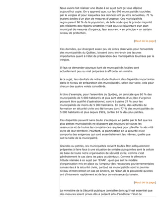 Nous avons fait réaliser une étude à ce sujet dont je vous dépose
aujourd'hui copie. On y apprend que, sur les 696 municipalités touchées
par le verglas et pour lesquelles des données ont pu être recueillies, 71 %
étaient dotées d'un plan de mesures d'urgence. Ces municipalités
regroupaient 96 % de la population, de telle sorte que la grande majorité
des résidents des régions sinistrées vivait sous la couverture d'un plan
municipal de mesures d'urgence, leur assurant « en principe » un certain
niveau de protection.
(Haut de la page)
Ces données, qui divergent assez peu de celles observées pour l'ensemble
des municipalités du Québec, laissent donc entrevoir des lacunes
importantes quant à l'état de préparation des municipalités touchées par le
verglas.
Il faut se demander pourquoi tant de municipalités locales sont
actuellement peu ou mal préparées à affronter un sinistre.
À ce sujet, les résultats de notre étude illustrent des disparités importantes
dans le niveau de préparation des municipalités, selon leur taille, cela pour
chacun des quatre volets considérés.
À titre d'exemple, pour l'ensemble du Québec, on constate que 60 % des
municipalités de 5 000 habitants et plus sont dotées d'un plan d'urgence
pouvant être qualifié d'opérationnel, contre à peine 27 % pour les
municipalités de moins de 5 000 habitants. En outre, des activités de
formation en sécurité civile ont été tenues dans 77 % des municipalités de
5 000 habitants et plus depuis 1995, contre 24 % des plus petites.
Ces disparités peuvent sans doute s'expliquer en partie par le fait que les
plus petites municipalités ne disposent pas toujours de toutes les
ressources et de toutes les compétences requises pour planifier la sécurité
civile de leur territoire. Pourtant, la planification de la sécurité civile
comporte des exigences qui sont essentiellement les mêmes, quelle que
soit la taille de la municipalité.
Grandes ou petites, les municipalités doivent toutes être adéquatement
préparées à faire face à une situation de sinistre puisqu'elles sont la cellule
de base de toute notre organisation de sécurité civile, comme c'est
généralement le cas dans les pays occidentaux. Comme le démontre
l'étude réalisée à ce sujet par l'ENAP , quel que soit le modèle
d'organisation mis en place ou l'ampleur des ressources gouvernementales
consacrées à la sécurité civile, partout les municipalités sont le premier
niveau d'intervention en cas de sinistre, en raison de la possibilité qu'elles
ont d'intervenir rapidement et de leur connaissance du terrain.
(Haut de la page)
Le ministère de la Sécurité publique considère donc qu'il est essentiel que
des mesures soient prises dès à présent afin d'améliorer l'état de
 