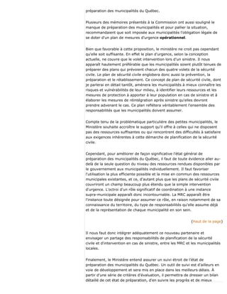 préparation des municipalités du Québec.
Plusieurs des mémoires présentés à la Commission ont aussi souligné le
manque de préparation des municipalités et pour pallier la situation,
recommandaient que soit imposée aux municipalités l'obligation légale de
se doter d'un plan de mesures d'urgence opérationnel.
Bien que favorable à cette proposition, le ministère ne croit pas cependant
qu'elle soit suffisante. En effet le plan d'urgence, selon la conception
actuelle, ne couvre que le volet intervention lors d'un sinistre. Il nous
apparaît hautement préférable que les municipalités soient plutôt tenues de
préparer des plans qui prévoient chacun des quatre volets de la sécurité
civile. Le plan de sécurité civile englobera donc aussi la prévention, la
préparation et le rétablissement. Ce concept de plan de sécurité civile, dont
je parlerai en détail tantôt, amènera les municipalités à mieux connaître les
risques et vulnérabilités de leur milieu, à identifier leurs ressources et les
mesures de protection à apporter à leur population en cas de sinistre et à
élaborer les mesures de réintégration après sinistre qu'elles devront
prendre advenant le cas. Ce plan reflétera véritablement l'ensemble des
responsabilités que les municipalités doivent assumer.
Compte tenu de la problématique particulière des petites municipalités, le
Ministère souhaite accroître le support qu'il offre à celles qui ne disposent
pas des ressources suffisantes ou qui rencontrent des difficultés à satisfaire
aux exigences inhérentes à cette démarche de planification de la sécurité
civile.
Cependant, pour améliorer de façon significative l'état général de
préparation des municipalités du Québec, il faut de toute évidence aller au-
delà de la seule question du niveau des ressources rendues disponibles par
le gouvernement aux municipalités individuellement. Il faut favoriser
l'utilisation la plus efficiente possible et la mise en commun des ressources
municipales existantes, et ce, d'autant plus que les plans de sécurité civile
couvriront un champ beaucoup plus étendu que la simple intervention
d'urgence. L'octroi d'un rôle significatif de coordination à une instance
supra-municipale apparaît donc incontournable. La MRC apparaît être
l'instance toute désignée pour assumer ce rôle, en raison notamment de sa
connaissance du territoire, du type de responsabilités qu'elle assume déjà
et de la représentation de chaque municipalité en son sein.
(Haut de la page)
Il nous faut donc intégrer adéquatement ce nouveau partenaire et
envisager un partage des responsabilités de planification de la sécurité
civile et d'intervention en cas de sinistre, entre les MRC et les municipalités
locales.
Finalement, le Ministère entend assurer un suivi étroit de l'état de
préparation des municipalités du Québec. Un outil de suivi est d'ailleurs en
voie de développement et sera mis en place dans les meilleurs délais. À
partir d'une série de critères d'évaluation, il permettra de dresser un bilan
détaillé de cet état de préparation, d'en suivre les progrès et de mieux
 