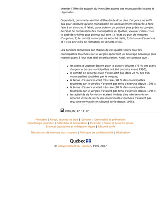 orienter l'offre de support du Ministère auprès des municipalités locales et
régionales.
Cependant, comme le seul fait d'être dotée d'un plan d'urgence ne suffit
pas pour conclure qu'une municipalité est adéquatement préparée à faire
face à un sinistre, il fallait, pour obtenir un portrait plus précis et complet
de l'état de préparation des municipalités du Québec, évaluer celles-ci sur
la base de critères plus pointus qui sont 1) l'état du plan de mesures
d'urgence, 2) le comité municipal de sécurité civile, 3) la tenue d'exercices
et 4) les activités de formation en sécurité civile.
Les données recueillies sur chacun de ces quatre volets pour les
municipalités touchées par le verglas apportent un éclairage beaucoup plus
nuancé quant à leur état réel de préparation. Ainsi, on constate que :
q les plans d'urgence étaient pour la plupart désuets (75 % des plans
d'urgence de ces municipalités ont été produits avant 1990);
q le comité de sécurité civile n'était actif que dans 28 % des 696
municipalités touchées par le verglas;
q la tenue d'exercices était très rare (90 % des municipalités
touchées par le verglas n'avaient pas tenu d'exercice depuis 1995);
q la tenue d'exercices était très rare (90 % des municipalités
touchées par le verglas n'avaient pas tenu d'exercice depuis 1995);
q les activités de formation étaient limitées (les intervenants en
sécurité civile de 64 % des municipalités touchées n'avaient pas
reçu une formation en sécurité civile depuis 1995).
2006-02-17 11:17
Ministère | Alcool, courses et jeux | Coroner | Criminalité et prévention
Déontologie policière | Détention et réinsertion | Incendie | Police et sécurité privée
Sciences judiciaires et médecine légale | Sécurité civile
Déclaration de services aux citoyens | Politique de confidentialité | Réalisation
© Gouvernement du Québec, 1996-2007
 