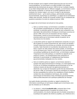 On doit souligner que le rapport contient beaucoup plus que ces avis et
recommandations. La Commission a en effet procédé à une analyse
approfondie des événements de janvier 1998 et de leur multiples impacts,
ce qui était indispensable dans la réflexion engagée. La Commission a ainsi
été amenée à présenter un portrait de la société québécoise dans le
contexte d’un sinistre majeur, et à couvrir à cette fin des domaines
extrêmement divers – qu’ils soient juridique, administratif, technique,
environnemental, économique ou scientifique. Le rapport de la Commission
reflète cette diversité, résultat de la grande variété et de la complexité des
questions soulevées à la suite du verglas de janvier 1998.
Le rapport de la Commission est articulé en trois parties.
q Dans un premier temps, la Commission a procédé à une analyse
des principales caractéristiques du sinistre et des impacts qu’il a
entraînés. La première partie du rapport est ainsi consacrée à une
description des phénomènes climatiques et techniques survenus en
janvier 1998, ainsi qu’à une évaluation de leurs impacts
économiques, sociaux et environnementaux. C’est dans cette
première partie que la Commission aborde la question de la
récurrence d’un tel sinistre.
q La deuxième partie du rapport est entièrement consacrée à ce qu’a
été la gestion du sinistre proprement dit, dans toutes ses facettes –
incluant notamment les services aux sinistrés, les communications,
la santé, l’aide financière et la protection des personnes et des
biens. À partir de cette analyse des actions posées, la Commission
en tire les leçons pour l’avenir, en proposant ce que pourrait être
une politique québécoise de sécurité civile. La Commission explique
l’importance d’une telle politique, en identifie les objectifs et en
précise le contenu. Les enseignements tirés conduisent en
particulier à recommander un redéploiement des fonctions
gouvernementales impliquées lors d’un sinistre.
q Dans la troisième partie du rapport, la Commission aborde la
question des approvisionnements en énergie, en s’interrogeant tout
à la fois sur la politique énergétique gouvernementale et sur les
meilleurs moyens de sécuriser les approvisionnements en
électricité. Sur la base de l’évaluation qu’elle fait des événements
de janvier 1998, la Commission identifie les orientations et mesures
les plus susceptibles de renforcer les installations d’Hydro-Québec,
compte tenu des constatations techniques, des variables
économiques et financières et des orientations gouvernementales
telles qu’elles découlent de la politique québécoise de l’énergie.
Les quatre études sectorielles annexées au rapport présentent les
informations scientifiques et techniques colligées par la Commission ainsi
que les analyses qui en découlent.
q Le volume 1, intitulé La sécurité civile, comprend deux livres
consacrés respectivement à la gestion de sinistre et aux
communications. Ce volume regroupe ainsi les études consacrées à
la pratique de la gestion de sinistre au Québec, aux initiatives de la
 