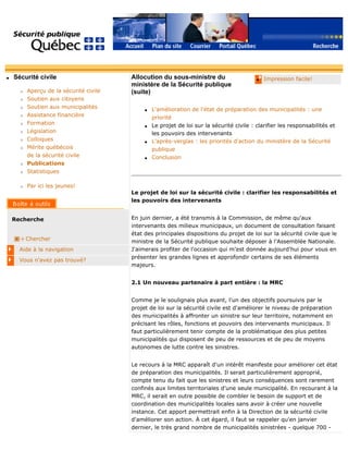 q Sécurité civile
r Aperçu de la sécurité civile
r Soutien aux citoyens
r Soutien aux municipalités
r Assistance financière
r Formation
r Législation
r Colloques
r Mérite québécois
de la sécurité civile
r Publications
r Statistiques
r Par ici les jeunes!
Recherche
Chercher
Aide à la navigation
Vous n'avez pas trouvé?
q Impression facile!Allocution du sous-ministre du
ministère de la Sécurité publique
(suite)
q L'amélioration de l'état de préparation des municipalités : une
priorité
q Le projet de loi sur la sécurité civile : clarifier les responsabilités et
les pouvoirs des intervenants
q L'après-verglas : les priorités d'action du ministère de la Sécurité
publique
q Conclusion
Le projet de loi sur la sécurité civile : clarifier les responsabilités et
les pouvoirs des intervenants
En juin dernier, a été transmis à la Commission, de même qu'aux
intervenants des milieux municipaux, un document de consultation faisant
état des principales dispositions du projet de loi sur la sécurité civile que le
ministre de la Sécurité publique souhaite déposer à l'Assemblée Nationale.
J'aimerais profiter de l'occasion qui m'est donnée aujourd'hui pour vous en
présenter les grandes lignes et approfondir certains de ses éléments
majeurs.
2.1 Un nouveau partenaire à part entière : la MRC
Comme je le soulignais plus avant, l'un des objectifs poursuivis par le
projet de loi sur la sécurité civile est d'améliorer le niveau de préparation
des municipalités à affronter un sinistre sur leur territoire, notamment en
précisant les rôles, fonctions et pouvoirs des intervenants municipaux. Il
faut particulièrement tenir compte de la problématique des plus petites
municipalités qui disposent de peu de ressources et de peu de moyens
autonomes de lutte contre les sinistres.
Le recours à la MRC apparaît d'un intérêt manifeste pour améliorer cet état
de préparation des municipalités. Il serait particulièrement approprié,
compte tenu du fait que les sinistres et leurs conséquences sont rarement
confinés aux limites territoriales d'une seule municipalité. En recourant à la
MRC, il serait en outre possible de combler le besoin de support et de
coordination des municipalités locales sans avoir à créer une nouvelle
instance. Cet apport permettrait enfin à la Direction de la sécurité civile
d'améliorer son action. À cet égard, il faut se rappeler qu'en janvier
dernier, le très grand nombre de municipalités sinistrées - quelque 700 -
 