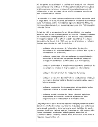 n'a pas permis aux autorités de la Sécurité civile d'assurer avec l'efficacité
souhaitable des liens continus et directs avec la multitude d'interlocuteurs
et d'intervenants municipaux impliqués. Il en aurait probablement été
différemment si nous avions eu comme interlocutrices une trentaine de
MRC ou communautés urbaines.
Ce sont là les principales constatations qui nous amènent à proposer, dans
le projet de loi sur la sécurité civile, de confier un rôle central aux instances
supra municipales, soit les municipalités régionales de comté (MRC), les
communautés urbaines et aux autres regroupements, telle l'Administration
régionale Kativik.
En fait, les MRC se verraient confier un rôle semblable à celui qu'elles
assument avec succès en aménagement du territoire, où elles coordonnent
les orientations d'aménagement que se sont données collectivement les
municipalités locales, tout en offrant un cadre (le schéma) et un lieu de
concertation (le Conseil de la MRC) pour que ces orientations se réalisent.
Ainsi en sécurité civile, les MRC deviendraient :
q un lieu de mise en commun de l'information, des données
techniques et de l'expertise nécessaire pour planifier avec rigueur la
sécurité civile sur le territoire;
q un lieu de concertation où les autorités des municipalités locales
définiraient et décideraient des priorités en matière de sécurité
civile pour le territoire de leur MRC et de leurs municipalités;
q un lieu de planification et de coordination des efforts en matière de
prévention des sinistres et de préparation aux interventions;
q un lieu de mise en commun des ressources d'urgence;
q un lieu de coordination des interventions en situation de sinistre, de
convergence des informations, des communications et du support
gouvernemental;
q un lieu de coordination des travaux requis afin de rétablir le plus
rapidement possible la situation après un sinistre;
q un lieu de gestion conjointe des risques communs à plusieurs
municipalités, aussi bien au niveau de la prévention, de la
préparation que de l'intervention et du rétablissement.
L'objectif poursuivi par le Ministère est donc d'intégrer pleinement les MRC
dans le modèle fonctionnel de sécurité civile du Québec, pour en faire des
partenaires à part entière. Un tel partenariat serait facilité du fait que les
questions de sécurité civile ne sont pas étrangères aux MRC, qui sont déjà
tenues d'identifier à leur schéma d'aménagement les sources de
vulnérabilité de leur territoire, telles les zones d'inondation ou les zones à
risque de mouvement de sol.
 