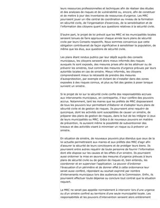 leurs ressources professionnelles et techniques afin de réaliser des études
et des analyses de risques et de vulnérabilité ou, encore, afin de constituer
et de mettre à jour des inventaires de ressources d'urgence. Les MRC
pourraient jouer un rôle central de coordination au niveau de la formation
en sécurité civile, de l'organisation d'exercices, de la sensibilisation et de
l'information des citoyens quant aux questions relatives à la sécurité civile.
D'autre part, le projet de loi prévoit que les MRC et les municipalités locales
seraient tenues de faire approuver chaque année leurs plans de sécurité
civile par leurs Conseils respectifs. Nous sommes convaincus que cette
obligation contribuerait de façon significative à sensibiliser la population, de
même que les élus, aux questions de sécurité civile.
Les plans étant rendus publics par leur dépôt auprès des conseils
municipaux, les citoyens seraient alors mieux informés des risques
auxquels ils sont exposés, des mesures prises afin de les atténuer ou de
prévenir les sinistres, tout comme des mesures d'urgence prévues par leurs
autorités locales en cas de sinistre. Mieux informés, les citoyens
comprendraient mieux la nécessité de prendre des mesures
d'autoprotection, par exemple en évitant de s'installer dans des zones
exposées à des risques connus, et plus au fait des gestes à poser lorsque
survient un sinistre.
Si le projet de loi sur la sécurité civile confie des responsabilités accrues
aux intervenants municipaux, en contrepartie, il leur confère des pouvoirs
accrus. Notamment, tant les maires que les préfets de MRC disposeraient
de tous les pouvoirs leur permettant d'élaborer et d'adopter leurs plans de
sécurité civile et de gestion de risques. Ils pourraient ainsi requérir de
quiconque, dont les activités sont susceptibles de causer un sinistre, de
préparer des plans de gestion de risques, dans le but de les intégrer à ceux
de leurs municipalités ou MRC. Grâce à de nouveaux pouvoirs en matière
de prévention, ils auraient même la possibilité de subventionner des
travaux et des activités visant à minimiser un risque ou à prévenir un
sinistre.
En situation de sinistre, de nouveaux pouvoirs plus étendus que ceux de la
loi actuelle permettraient aux maires et aux préfets des MRC d'agir afin
d'assurer la sécurité de leurs concitoyens et de protéger leurs biens. Ils
pourraient entre autres requérir de toute personne de fournir l'information
dont elle dispose sur les causes et les effets d'un sinistre. Ils pourraient
aussi ordonner la mise en œuvre des mesures d'urgence prévues à leurs
plans de sécurité civile ou de gestion de risques et, bien entendu, les
coordonner et en superviser l'application. Le pouvoir d'ordonner
l'évacuation d'un périmètre et de donner effet à cette ordonnance leur
serait aussi conféré, répondant au souhait exprimé par nombre
d'intervenants municipaux lors des audiences de la Commission. Enfin, ils
pourraient effectuer toute dépense ou conclure tout contrat que la situation
requiert.
La MRC ne serait pas appelée normalement à intervenir lors d'une urgence
ou d'un sinistre confiné au territoire d'une seule municipalité locale. Les
responsabilités et les pouvoirs d'intervention seraient alors entièrement
 