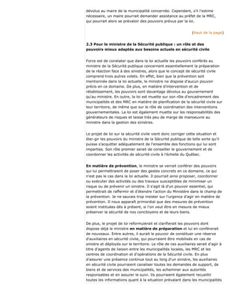 dévolus au maire de la municipalité concernée. Cependant, s'il l'estime
nécessaire, un maire pourrait demander assistance au préfet de la MRC,
qui pourrait alors se prévaloir des pouvoirs prévus par la loi.
(Haut de la page)
2.3 Pour le ministre de la Sécurité publique : un rôle et des
pouvoirs mieux adaptés aux besoins actuels en sécurité civile
Force est de constater que dans la loi actuelle les pouvoirs conférés au
ministre de la Sécurité publique concernent essentiellement la préparation
de la réaction face à des sinistres, alors que le concept de sécurité civile
comprend trois autres volets. En effet, bien que la prévention soit
mentionnée dans la loi actuelle, le ministre ne dispose d'aucun pouvoir
précis en ce domaine. De plus, en matière d'intervention et de
rétablissement, les pouvoirs sont davantage dévolus au gouvernement
qu'au ministre. En outre, la loi est muette sur son rôle d'encadrement des
municipalités et des MRC en matière de planification de la sécurité civile sur
leur territoire, de même que sur le rôle de coordination des interventions
gouvernementales. La loi est également muette sur les responsabilités des
générateurs de risques et laisse très peu de marge de manoeuvre au
ministre dans la gestion des sinistres.
Le projet de loi sur la sécurité civile vient donc corriger cette situation et
élar-gir les pouvoirs du ministre de la Sécurité publique de telle sorte qu'il
puisse s'acquitter adéquatement de l'ensemble des fonctions qui lui sont
imparties. Son rôle premier serait de conseiller le gouvernement et de
coordonner les activités de sécurité civile à l'échelle du Québec.
En matière de prévention, le ministre se verrait conférer des pouvoirs
qui lui permettraient de poser des gestes concrets en ce domaine, ce qui
n'est pas le cas dans la loi actuelle. Il pourrait ainsi proposer, coordonner
ou exécuter des activités ou des travaux susceptibles de minimiser un
risque ou de prévenir un sinistre. Il s'agit là d'un pouvoir essentiel, qui
permettrait de raffermir et d'étendre l'action du Ministère dans le champ de
la prévention. Je ne saurais trop insister sur l'urgence d'agir en matière de
prévention. Il nous apparaît primordial que des mesures de prévention
soient instituées dès à présent, si l'on veut être en mesure de mieux
préserver la sécurité de nos concitoyens et de leurs biens.
De plus, le projet de loi reformulerait et clarifierait les pouvoirs dont
dispose déjà le ministre en matière de préparation et lui en conférerait
de nouveaux. Entre autres, il aurait le pouvoir de constituer une réserve
d'auxiliaires en sécurité civile, qui pourraient être mobilisés en cas de
sinistre et déployés sur le territoire. Le rôle de ces auxiliaires serait d'agir à
titre d'agents de liaison entre les municipalités locales, les MRC et les
centres de coordination et d'opérations de la Sécurité civile. En plus
d'assurer une présence continue tout au long d'un sinistre, les auxiliaires
en sécurité civile pourraient canaliser toutes les demandes de support, de
biens et de services des municipalités, les acheminer aux autorités
responsables et en assurer le suivi. Ils pourraient également recueillir
toutes les informations quant à la situation prévalant dans les municipalités
 