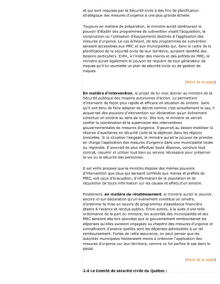 et qui sont requises par la Sécurité civile à des fins de planification
stratégique des mesures d'urgence à une plus grande échelle.
Toujours en matière de préparation, le ministre aurait dorénavant le
pouvoir d'établir des programmes de subvention visant l'acquisition, la
construction ou l'utilisation d'équipements destinés à l'application des
mesures d'urgence. Le cas échéant, de tels programmes de subvention
seraient accessibles aux MRC et aux municipalités qui, dans le cadre de la
planification de la sécurité civile de leur territoire, auraient identifié des
besoins particuliers. Enfin, à l'instar des maires et des préfets de MRC, le
ministre aurait également le pouvoir de requérir de tout générateur de
risques qu'il lui soumette un plan de sécurité civile ou de gestion de
risques.
(Haut de la page)
En matière d'intervention, le projet de loi veut donner au ministre de la
Sécurité publique des moyens autonomes d'action, lui permettant
d'intervenir de façon plus rapide et efficace en situation de sinistre. Sans
qu'il soit tenu de faire adopter de décret comme c'est actuellement le cas, il
acquerrait des pouvoirs d'intervention sur déclaration qu'un événement
constitue un sinistre au sens de la loi. Dès lors, le ministre se verrait
confier la coordination et la supervision des interventions
gouvernementales de mesures d'urgence. Il pourrait au besoin mobiliser la
réserve d'auxiliaires en sécurité civile et la déployer dans les régions
sinistrées. Si la situation l'exigeait, le ministre aurait le pouvoir de prendre
en charge l'application des mesures d'urgence dans une municipalité locale
ou régionale. Il pourrait de plus effectuer toute dépense, conclure tout
contrat, requérir et utiliser tout bien ou service nécessaire pour préserver
la vie ou la sécurité des personnes.
Il est enfin proposé que le ministre dispose des mêmes pouvoirs
d'intervention que ceux qui seraient conférés aux maires et préfets de
MRC, soit ceux d'évacuation, d'information de la population et de
réquisition de toute information sur les causes et effets d'un sinistre.
Finalement, en matière de rétablissement, le ministre aurait le pouvoir,
encore ici sur déclaration qu'un événement constitue un sinistre,
d'ordonner la mise en oeuvre de programmes d'assistance financière
établis à l'avance et rendus publics. Entre autres, à la suite d'une telle
ordonnance de la part du ministre, les autorités des municipalités et des
MRC seraient dès lors assurées que le gouvernement rembourserait les
dépenses qu'elles auraient engagées au chapitre des mesures d'urgence et
connaîtraient d'avance quelles sont les dépenses admissibles à un tel
remboursement. Fortes de cette assurance, on peut penser que les
autorités municipales hésiteraient moins à ordonner l'application des
mesures d'urgence sur leur territoire, comme ce fut parfois le cas dans le
passé.
(Haut de la page)
2.4 Le Comité de sécurité civile du Québec :
 