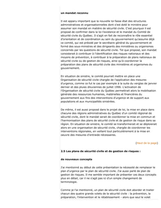 un mandat reconnu
Il est apparu important que la nouvelle loi fasse état des structures
administratives et organisationnelles dont s'est doté le ministre pour
assumer son mandat en matière de sécurité civile. C'est pourquoi il est
proposé de confirmer dans la loi l'existence et le mandat du Comité de
sécurité civile du Québec. Il s'agit en fait de reconnaître le rôle essentiel
d'orientation et de coordination au sein du gouvernement qu'assume déjà
ce comité, qui est présidé par le secrétaire général du gouvernement et
formé des sous-ministres et des dirigeants des ministères ou organismes
concernés par les questions de sécurité civile. Tel que proposé, son mandat
consisterait à contribuer à l'identification des risques nationaux et des
moyens de prévention, à contribuer à la préparation de plans nationaux de
sécurité civile ou de gestion de risques, ainsi qu'à coordonner la
préparation des plans de sécurité civile des ministères et organismes du
gouvernement.
En situation de sinistre, le comité pourrait mettre en place une
Organisation de sécurité civile chargée de l'application des mesures
d'urgence, comme ce fut le cas par exemple à la suite du verglas de janvier
dernier et des pluies diluviennes de juillet 1996. L'activation de
l'Organisation de sécurité civile du Québec permettrait alors la mobilisation
générale des ressources humaines, matérielles et financières du
gouvernement aux fins des interventions d'urgence et de support aux
populations et aux municipalités sinistrées.
De même, il est aussi proposé dans le projet de loi, la mise en place dans
chacune des régions administratives du Québec d'un comité régional de
sécurité civile, dont le mandat serait de coordonner la mise en commun et
l'harmonisation des plans de sécurité civile et de gestion de risque dans sa
région. En situation de sinistre, le comité se transformerait et se déploierait
alors en une organisation de sécurité civile, chargée de coordonner les
interventions régionales, en veillant tout particulièrement à la mise en
oeuvre des mesures d'entraide nécessaires.
(Haut de la page)
2.5 Les plans de sécurité civile et de gestion de risques :
de nouveaux concepts
J'ai mentionné au début de cette présentation la nécessité de remplacer le
plan d'urgence par le plan de sécurité civile. J'ai aussi parlé de plan de
gestion de risques. Il me semble important de présenter ces deux concepts
plus en détail, car il ne s'agit pas ici d'un simple changement de
terminologie.
Comme je l'ai mentionné, un plan de sécurité civile doit aborder et traiter
chacun des quatre grands volets de la sécurité civile : la prévention, la
préparation, l'intervention et le rétablissement - alors que seul le volet
 