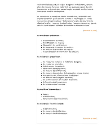 intervention est couvert par un plan d'urgence. Parfois même, certains
plans de mesures d'urgence n'abordent que quelques aspects du volet
intervention, se limitant dans les cas les plus simples à un répertoire de
noms et de numéros de téléphone.
En introduisant le concept de plan de sécurité civile, le Ministère veut
signifier clairement que la sécurité civile ne se résume pas aux seules
interventions d'urgence et que l 'élaboration d'un plan de sécurité civile
résulte d'un effort rigoureux de planification. Plus concrètement, un plan de
sécurité civile devrait s'intéresser aux thèmes ou aspects suivants.
(Haut de la page)
En matière de prévention :
q la connaissance du milieu;
q l'identification des risques;
q l'évaluation des vulnérabilités;
q les moyens de prévention des sinistres;
q les mesures d'atténuation des risques;
q la sensibilisation et l'information des citoyens;
En matière de préparation :
q les ressources humaines et matérielles d'urgence;
q les ressources bénévoles;
q l'hébergement des sinistrés;
q l'évacuation de la population;
q les mesures de confinement;
q les mesures de protection de la population lors de sinistre;
q la protection des infrastructures stratégiques;
q les mesures de sauvegarde des biens;
q les communications en situation de sinistre;
q la formation des intervenants;
q les programmes d'exercices;
En matière d'intervention :
q l'alerte;
q la mobilisation;
q l'organisation des interventions;
En matière de rétablissement :
q la démobilisation;
q les mesures de réintégration;
q les mesures de rétablissement.
(Haut de la page)
 
