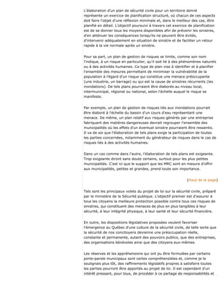 L'élaboration d'un plan de sécurité civile pour un territoire donné
représente un exercice de planification structuré, où chacun de ces aspects
doit faire l'objet d'une réflexion minimale et, dans le meilleur des cas, être
planifié en détail. L'objectif poursuivi à travers cet exercice de planification
est de se donner tous les moyens disponibles afin de prévenir les sinistres,
d'en atténuer les conséquences lorsqu'ils ne peuvent être évités,
d'intervenir adéquatement en situation de sinistre et de faciliter un retour
rapide à la vie normale après un sinistre.
Pour sa part, un plan de gestion de risques se limite, comme son nom
l'indique, à un risque en particulier, qu'il soit lié à des phénomènes naturels
ou à des activités humaines. Ce type de plan vise à identifier et à planifier
l'ensemble des mesures permettant de minimiser la vulnérabilité de la
population à l'égard d'un risque qui constitue une menace préoccupante
(une industrie, un barrage) ou qui est la cause de sinistres récurrents (les
inondations). De tels plans pourraient être élaborés au niveau local,
intermunicipal, régional ou national, selon l'échelle auquel le risque se
manifeste.
Par exemple, un plan de gestion de risques liés aux inondations pourrait
être élaboré à l'échelle du bassin d'un cours d'eau représentant une
menace. De même, un plan relatif aux risques générés par une entreprise
fabriquant des matières dangereuses devrait regrouper l'ensemble des
municipalités où les effets d'un éventuel sinistre pourraient être ressentis.
Il va de soi que l'élaboration de tels plans exige la participation de toutes
les parties concernées, notamment du générateur de risques dans le cas de
risques liés à des activités humaines.
Dans un cas comme dans l'autre, l'élaboration de tels plans est exigeante.
Trop exigeante diront sans doute certains, surtout pour les plus petites
municipalités. C'est ici que le support que les MRC sont en mesure d'offrir
aux municipalités, petites et grandes, prend toute son importance.
(Haut de la page)
Tels sont les principaux volets du projet de loi sur la sécurité civile, préparé
par le ministère de la Sécurité publique. L'objectif premier est d'assurer à
tous les citoyens la meilleure protection possible contre tous ces risques de
sinistres, qui constituent des menaces de plus en plus tangibles à leur
sécurité, à leur intégrité physique, à leur santé et leur sécurité financière.
En outre, les dispositions législatives proposées veulent favoriser
l'émergence au Québec d'une culture de la sécurité civile, de telle sorte que
la sécurité de nos concitoyens devienne une préoccupation réelle,
constante et permanente, autant des pouvoirs publics, que des entreprises,
des organisations bénévoles ainsi que des citoyens eux-mêmes.
Les réserves et les appréhensions qui ont pu être formulées par certains
porte-parole municipaux sont certes compréhensibles et, comme je le
soulignais plus tôt, des raffinements législatifs propres à satisfaire toutes
les parties pourront être apportés au projet de loi. Il est cependant d'un
intérêt pressant, pour tous, de procéder à ce partage de responsabilités et
 