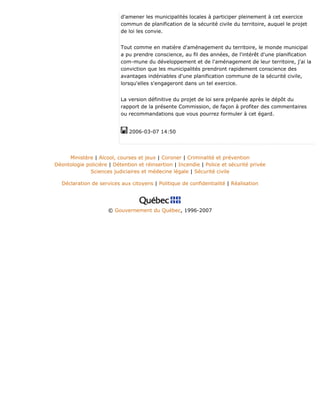 d'amener les municipalités locales à participer pleinement à cet exercice
commun de planification de la sécurité civile du territoire, auquel le projet
de loi les convie.
Tout comme en matière d'aménagement du territoire, le monde municipal
a pu prendre conscience, au fil des années, de l'intérêt d'une planification
com-mune du développement et de l'aménagement de leur territoire, j'ai la
conviction que les municipalités prendront rapidement conscience des
avantages indéniables d'une planification commune de la sécurité civile,
lorsqu'elles s'engageront dans un tel exercice.
La version définitive du projet de loi sera préparée après le dépôt du
rapport de la présente Commission, de façon à profiter des commentaires
ou recommandations que vous pourrez formuler à cet égard.
2006-03-07 14:50
Ministère | Alcool, courses et jeux | Coroner | Criminalité et prévention
Déontologie policière | Détention et réinsertion | Incendie | Police et sécurité privée
Sciences judiciaires et médecine légale | Sécurité civile
Déclaration de services aux citoyens | Politique de confidentialité | Réalisation
© Gouvernement du Québec, 1996-2007
 