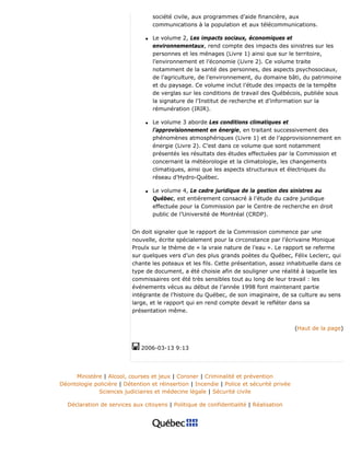 société civile, aux programmes d’aide financière, aux
communications à la population et aux télécommunications.
q Le volume 2, Les impacts sociaux, économiques et
environnementaux, rend compte des impacts des sinistres sur les
personnes et les ménages (Livre 1) ainsi que sur le territoire,
l’environnement et l’économie (Livre 2). Ce volume traite
notamment de la santé des personnes, des aspects psychosociaux,
de l’agriculture, de l’environnement, du domaine bâti, du patrimoine
et du paysage. Ce volume inclut l’étude des impacts de la tempête
de verglas sur les conditions de travail des Québécois, publiée sous
la signature de l’Institut de recherche et d’information sur la
rémunération (IRIR).
q Le volume 3 aborde Les conditions climatiques et
l’approvisionnement en énergie, en traitant successivement des
phénomènes atmosphériques (Livre 1) et de l’approvisionnement en
énergie (Livre 2). C’est dans ce volume que sont notamment
présentés les résultats des études effectuées par la Commission et
concernant la météorologie et la climatologie, les changements
climatiques, ainsi que les aspects structuraux et électriques du
réseau d’Hydro-Québec.
q Le volume 4, Le cadre juridique de la gestion des sinistres au
Québec, est entièrement consacré à l’étude du cadre juridique
effectuée pour la Commission par le Centre de recherche en droit
public de l’Université de Montréal (CRDP).
On doit signaler que le rapport de la Commission commence par une
nouvelle, écrite spécialement pour la circonstance par l’écrivaine Monique
Proulx sur le thème de « la vraie nature de l’eau ». Le rapport se referme
sur quelques vers d’un des plus grands poètes du Québec, Félix Leclerc, qui
chante les poteaux et les fils. Cette présentation, assez inhabituelle dans ce
type de document, a été choisie afin de souligner une réalité à laquelle les
commissaires ont été très sensibles tout au long de leur travail : les
événements vécus au début de l’année 1998 font maintenant partie
intégrante de l’histoire du Québec, de son imaginaire, de sa culture au sens
large, et le rapport qui en rend compte devait le refléter dans sa
présentation même.
(Haut de la page)
2006-03-13 9:13
Ministère | Alcool, courses et jeux | Coroner | Criminalité et prévention
Déontologie policière | Détention et réinsertion | Incendie | Police et sécurité privée
Sciences judiciaires et médecine légale | Sécurité civile
Déclaration de services aux citoyens | Politique de confidentialité | Réalisation
 