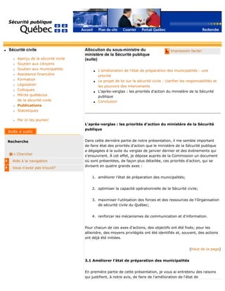 q Sécurité civile
r Aperçu de la sécurité civile
r Soutien aux citoyens
r Soutien aux municipalités
r Assistance financière
r Formation
r Législation
r Colloques
r Mérite québécois
de la sécurité civile
r Publications
r Statistiques
r Par ici les jeunes!
Recherche
Chercher
Aide à la navigation
Vous n'avez pas trouvé?
q Impression facile!Allocution du sous-ministre du
ministère de la Sécurité publique
(suite)
q L'amélioration de l'état de préparation des municipalités : une
priorité
q Le projet de loi sur la sécurité civile : clarifier les responsabilités et
les pouvoirs des intervenants
q L'après-verglas : les priorités d'action du ministère de la Sécurité
publique
q Conclusion
L'après-verglas : les priorités d'action du ministère de la Sécurité
publique
Dans cette dernière partie de notre présentation, il me semble important
de faire état des priorités d'action que le ministère de la Sécurité publique
a dégagées à la suite du verglas de janvier dernier et des événements qui
s'ensuivirent. À cet effet, je dépose auprès de la Commission un document
où sont présentées, de façon plus détaillée, ces priorités d'action, qui se
divisent en quatre grands axes :
1. améliorer l'état de préparation des municipalités;
2. optimiser la capacité opérationnelle de la Sécurité civile;
3. maximiser l'utilisation des forces et des ressources de l'Organisation
de sécurité civile du Québec;
4. renforcer les mécanismes de communication et d'information.
Pour chacun de ces axes d'actions, des objectifs ont été fixés; pour les
atteindre, des moyens privilégiés ont été identifiés et, souvent, des actions
ont déjà été initiées.
(Haut de la page)
3.1 Améliorer l'état de préparation des municipalités
En première partie de cette présentation, je vous ai entretenu des raisons
qui justifient, à notre avis, de faire de l'amélioration de l'état de
 