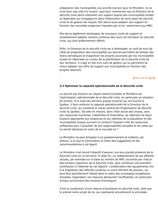 préparation des municipalités une priorité d'action pour le Ministère. Je ne
crois donc pas utile d'y revenir, sauf pour mentionner que la Direction de la
sécurité civile devra intensifier son support auprès des municipalités locales
et régionales qui s'engageront dans l'élaboration de leurs plans de sécurité
civile et de gestion de risques. Elle devra aussi adapter son support en
fonction des nouvelles exigences imposées par la loi, notamment aux MRC.
Elle devra également développer de nouveaux outils de support et
probablement adapter certains contenus des cours de formation en sécurité
civile, qui sont présentement offerts.
Enfin, la Direction de la sécurité civile est à développer un outil de suivi de
l'état de préparation des municipalités qui devrait permettre de dresser des
bilans périodiques et d'apprécier les progrès accomplis par les municipalités
locales et régionales au niveau de la planification de la sécurité civile de
leur territoire. Il s'agit en fait d'un outil de gestion qui lui permettra de
mieux adapter son offre de support aux municipalités en fonction des
progrès observés.
(Haut de la page)
3.2 Optimiser la capacité opérationnelle de la Sécurité civile
Le second axe d'action sur lequel entend travailler le Ministère est
l'optimisation opérationnelle de la Sécurité civile, en particulier en situation
de sinistre. À la suite des derniers grands sinistres qui ont touché le
Québec, il faut renforcer la capacité opérationnelle de la Direction de la
sécurité civile, qui constitue le noyau central de l'Organisation de sécurité
civile du Québec. Est-elle en mesure, dans l'état actuel des choses, avec
ses ressources humaines, matérielles et financières, de répondre de façon
toujours appropriée aux exigences et aux attentes de la population et des
municipalités lorsque survient un sinistre? Dispose-t-elle de ressources
suffisantes pour s'acquitter de ses responsabilités actuelles et de celles qui
lui seront dévolues en vertu de la nouvelle loi ?
Le Ministère ne peut échapper à ce questionnement et s'attend, par
ailleurs, à ce que la Commission lui fasse des suggestions et des
recommandations à cet égard.
Le Ministère s'est donné l'objectif d'assurer une plus grande présence de la
Sécurité civile sur le territoire. À cette fin, un redéploiement de ses effectifs
actuels, par exemple sur la base du nombre de MRC couvertes par chacun
des bureaux régionaux de la Sécurité civile, peut constituer une première
contribution à l'atteinte de cet objectif. L'amélioration des équipements mis
à la disposition des effectifs constitue un autre élément de solution, qui
peut être partiellement réalisé dans le cadre des enveloppes budgétaires
actuelles. Cependant, ces mesures demeurent insuffisantes, en particulier
lorsque surviennent des sinistres d'envergure.
C'est la constitution d'une réserve d'auxiliaires en sécurité civile, telle que
le prévoit notre projet de loi, qui représente actuellement la principale
 