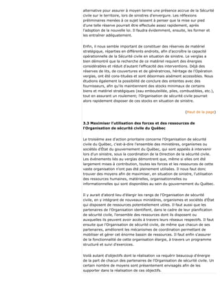alternative pour assurer à moyen terme une présence accrue de la Sécurité
civile sur le territoire, lors de sinistres d'envergure. Les réflexions
préliminaires menées à ce sujet laissent à penser que la mise sur pied
d'une telle réserve pourrait être effectuée assez rapidement, après
l'adoption de la nouvelle loi. Il faudra évidemment, ensuite, les former et
les entraîner adéquatement.
Enfin, il nous semble important de constituer des réserves de matériel
stratégique, réparties en différents endroits, afin d'accroître la capacité
opérationnelle de la Sécurité civile en situation de sinistre. Le verglas a
bien démontré que la recherche de ce matériel requiert des énergies
considérables et réduit d'autant l'efficacité des interventions. Déjà des
réserves de lits, de couvertures et de génératrices, héritage de l'Opération
verglas, ont été cons-tituées et sont désormais aisément accessibles. Nous
étudions également la possibilité de conclure des ententes avec des
fournisseurs, afin qu'ils maintiennent des stocks minimaux de certains
biens et matériel stratégiques (eau embouteillée, piles, combustibles, etc.),
tout en assurant un roulement; l'Organisation de sécurité civile pourrait
alors rapidement disposer de ces stocks en situation de sinistre.
(Haut de la page)
3.3 Maximiser l'utilisation des forces et des ressources de
l'Organisation de sécurité civile du Québec
Le troisième axe d'action prioritaire concerne l'Organisation de sécurité
civile du Québec, c'est-à-dire l'ensemble des ministères, organismes ou
sociétés d'État du gouvernement du Québec, qui sont appelés à intervenir
lors d'un sinistre, sous la coordination de la Direction de la sécurité civile.
Les événements liés au verglas démontrent que, même si elles ont été
largement mises à contribution, toutes les forces et les ressources de cette
vaste organisation n'ont pas été pleinement utilisées. Il nous faut donc
trouver des moyens afin de maximiser, en situation de sinistre, l'utilisation
des ressources humaines, matérielles, organisationnelles ou
informationnelles qui sont disponibles au sein du gouvernement du Québec.
Il y aurait d'abord lieu d'élargir les rangs de l'Organisation de sécurité
civile, en y intégrant de nouveaux ministères, organismes et sociétés d'État
qui disposent de ressources potentiellement utiles. Il faut aussi que les
partenaires de l'Organisation identifient, dans le cadre de leur planification
de sécurité civile, l'ensemble des ressources dont ils disposent ou
auxquelles ils peuvent avoir accès à travers leurs réseaux respectifs. Il faut
ensuite que l'Organisation de sécurité civile, de même que chacun de ses
partenaires, améliorent les mécanismes de coordination permettant de
mobiliser et gérer cet énorme bassin de ressources. Il faut enfin s'assurer
de la fonctionnalité de cette organisation élargie, à travers un programme
structuré et suivi d'exercices.
Voilà autant d'objectifs dont la réalisation va requérir beaucoup d'énergie
de la part de chacun des partenaires de l'Organisation de sécurité civile. Un
certain nombre de moyens sont présentement envisagés afin de les
supporter dans la réalisation de ces objectifs.
 