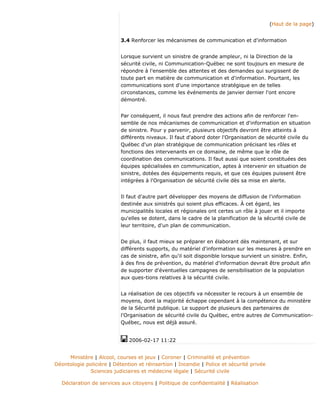 (Haut de la page)
3.4 Renforcer les mécanismes de communication et d'information
Lorsque survient un sinistre de grande ampleur, ni la Direction de la
sécurité civile, ni Communication-Québec ne sont toujours en mesure de
répondre à l'ensemble des attentes et des demandes qui surgissent de
toute part en matière de communication et d'information. Pourtant, les
communications sont d'une importance stratégique en de telles
circonstances, comme les événements de janvier dernier l'ont encore
démontré.
Par conséquent, il nous faut prendre des actions afin de renforcer l'en-
semble de nos mécanismes de communication et d'information en situation
de sinistre. Pour y parvenir, plusieurs objectifs devront être atteints à
différents niveaux. Il faut d'abord doter l'Organisation de sécurité civile du
Québec d'un plan stratégique de communication précisant les rôles et
fonctions des intervenants en ce domaine, de même que le rôle de
coordination des communications. Il faut aussi que soient constituées des
équipes spécialisées en communication, aptes à intervenir en situation de
sinistre, dotées des équipements requis, et que ces équipes puissent être
intégrées à l'Organisation de sécurité civile dès sa mise en alerte.
Il faut d'autre part développer des moyens de diffusion de l'information
destinée aux sinistrés qui soient plus efficaces. À cet égard, les
municipalités locales et régionales ont certes un rôle à jouer et il importe
qu'elles se dotent, dans le cadre de la planification de la sécurité civile de
leur territoire, d'un plan de communication.
De plus, il faut mieux se préparer en élaborant dès maintenant, et sur
différents supports, du matériel d'information sur les mesures à prendre en
cas de sinistre, afin qu'il soit disponible lorsque survient un sinistre. Enfin,
à des fins de prévention, du matériel d'information devrait être produit afin
de supporter d'éventuelles campagnes de sensibilisation de la population
aux ques-tions relatives à la sécurité civile.
La réalisation de ces objectifs va nécessiter le recours à un ensemble de
moyens, dont la majorité échappe cependant à la compétence du ministère
de la Sécurité publique. Le support de plusieurs des partenaires de
l'Organisation de sécurité civile du Québec, entre autres de Communication-
Québec, nous est déjà assuré.
2006-02-17 11:22
Ministère | Alcool, courses et jeux | Coroner | Criminalité et prévention
Déontologie policière | Détention et réinsertion | Incendie | Police et sécurité privée
Sciences judiciaires et médecine légale | Sécurité civile
Déclaration de services aux citoyens | Politique de confidentialité | Réalisation
 