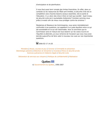 d'anticipation et de planification.
Il nous faut aussi tenir compte des limites financières. En effet, dans un
contexte où les ressources de l'État sont limitées, la sécurité civile est en
compétition avec d'autres besoins sociaux essentiels, tels la santé et
l'éducation. Il y a donc des choix à faire en tant que société : Quel niveau
de sécurité civile est-il souhaitable d'atteindre? Combien sommes-nous
prêts à investir afin de mieux nous protéger contre les sinistres ?
Mesdames et Messieurs les Commissaires, vous serez inévitablement
confrontés à ces questions, qui appellent à un juste équilibre entre ce qui
est souhaitable et ce qui est raisonnable. Avec la conviction que la
Commission sera en mesure de nous éclairer sur les voies à suivre et
l'équilibre à atteindre, je vous remercie de l'occasion que vous nous avez
donnée aujourd'hui de faire valoir à nouveau nos vues sur ces importantes
questions.
2006-02-17 14:20
Ministère | Alcool, courses et jeux | Coroner | Criminalité et prévention
Déontologie policière | Détention et réinsertion | Incendie | Police et sécurité privée
Sciences judiciaires et médecine légale | Sécurité civile
Déclaration de services aux citoyens | Politique de confidentialité | Réalisation
© Gouvernement du Québec, 1996-2007
 