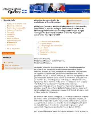 q Sécurité civile
r Aperçu de la sécurité civile
r Soutien aux citoyens
r Soutien aux municipalités
r Assistance financière
r Formation
r Législation
r Colloques
r Mérite québécois
de la sécurité civile
r Publications
r Statistiques
r Par ici les jeunes!
Recherche
Chercher
Aide à la navigation
Vous n'avez pas trouvé?
q Impression facile!
q Liens pertinents
Allocution du sous-ministre du
ministère de la Sécurité publique
Notes pour l'allocution de monsieur Florent Gagné, sous-ministre,
ministère de la Sécurité publique, à l'occasion de l'audition du
Ministère par la Commission scientifique et technique chargée
d'analyser les événements relatifs à la tempête de verglas
survenue du 5 au 9 janvier 1998
q La sécurité civile au Québec
q Le grand verglas
q La chronologie des événements
q Les « fronts »
q Les constats
q D'aujourd'hui à demain
q Conclusion
Monsieur le Président,
Mesdames et Messieurs les Commissaires,
Mesdames et Messieurs,
La tempête de verglas de janvier dernier et ses conséquences pénibles
pour tant de nos concitoyens et concitoyennes pendant de longues
semaines, au coeur de l'hiver, ont exigé une mobilisation sans précédent
de l'appareil gouvernemental, de ses ressources et de celles de ses
partenaires. De par sa mission première, qui est d'assurer la protection des
personnes et des biens en cas de sinistre, la Direction de la sécurité civile
du ministère de la Sécurité publique s'est retrouvée littéralement sur la
ligne de feu. Dès la première alerte, lancée par la Sécurité civile en après-
midi du 5 janvier auprès des municipalités et des instances
gouvernementales concernées et jusqu'au rétablissement du courant
électrique chez M. Robert Plante de Sainte-Rosalie, le dernier "rebranché"
dans la catégorie des résidences principales, (le 6 février), la Sécurité civile
a été au centre des événements.
En raison de cette position stratégique, la Sécurité civile devenait un point
de mire du public, un lieu d'ancrage pour les municipalités sinistrées, un
lien incontournable entre tous les intervenants, publics et privés, associés
aux opérations de secours aux sinistrés. Elle devenait également le point
de chute de critiques de tout ordre adressées à l'organisation qu'elle
coordonnait, l'Organisation de sécurité civile du Québec (OSCQ).
Lors de sa conférence de presse du 3 février dernier qui faisait le point sur
 
