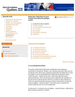 q Sécurité civile
r Aperçu de la sécurité civile
r Soutien aux citoyens
r Soutien aux municipalités
r Assistance financière
r Formation
r Législation
r Colloques
r Mérite québécois
de la sécurité civile
r Publications
r Statistiques
r Par ici les jeunes!
Recherche
Chercher
Aide à la navigation
Vous n'avez pas trouvé?
q Impression facile!Notes pour l'allocution du sous-
ministre de la Sécurité publique
(suite)
q La sécurité civile au Québec
q Le Grand Verglas
q La chronologie des événements
q Les « fronts »
q Les constats
q D'aujourd'hui à demain
q Conclusion
La sécurité civile au Québec
q Le concept de sinistre
q Le modèle fonctionnel
q Les principes directeurs
q Au niveau municipal
q Au niveau gouvernemental
q Les programmes d'assistance financière
q Et qu'est-ce qui se fait ailleurs?
(Haut de la page)
1.1 Le concept de sinistre
Je voudrais d'abord faire état d'une considération terminologique
concernant le concept de "sinistre", qui n'est pas synonyme, selon moi, du
concept de crise. Alors qu'on a beaucoup parlé dans les médias de la "crise
du verglas" et qu'on ait abondamment utilisé des expressions comme
"centre de crise", "gestion de la crise", même dans des documents
gouvernementaux, nous croyons plus juste et approprié de considérer ce
qui est arrivé en janvier dernier comme un sinistre au sens ordinaire du
mot et au sens plus opérationnel que lui donne le document "La Sécurité
civile au Québec : manuel de base". Pour cette raison, je parlerai de
sinistre plutôt que de crise ou de catastrophe.
Le document « La sécurité civile au Québec : manuel de base » définit de la
façon suivante ce qu'est un sinistre :
 