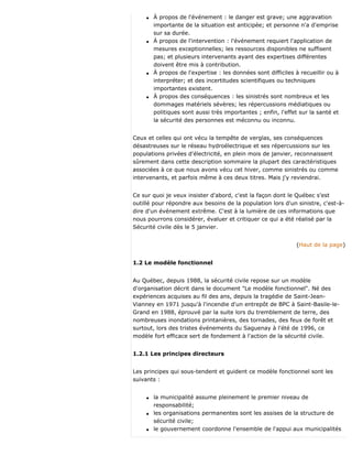 q À propos de l'événement : le danger est grave; une aggravation
importante de la situation est anticipée; et personne n'a d'emprise
sur sa durée.
q À propos de l'intervention : l'événement requiert l'application de
mesures exceptionnelles; les ressources disponibles ne suffisent
pas; et plusieurs intervenants ayant des expertises différentes
doivent être mis à contribution.
q À propos de l'expertise : les données sont difficiles à recueillir ou à
interpréter; et des incertitudes scientifiques ou techniques
importantes existent.
q À propos des conséquences : les sinistrés sont nombreux et les
dommages matériels sévères; les répercussions médiatiques ou
politiques sont aussi très importantes ; enfin, l'effet sur la santé et
la sécurité des personnes est méconnu ou inconnu.
Ceux et celles qui ont vécu la tempête de verglas, ses conséquences
désastreuses sur le réseau hydroélectrique et ses répercussions sur les
populations privées d'électricité, en plein mois de janvier, reconnaissent
sûrement dans cette description sommaire la plupart des caractéristiques
associées à ce que nous avons vécu cet hiver, comme sinistrés ou comme
intervenants, et parfois même à ces deux titres. Mais j'y reviendrai.
Ce sur quoi je veux insister d'abord, c'est la façon dont le Québec s'est
outillé pour répondre aux besoins de la population lors d'un sinistre, c'est-à-
dire d'un événement extrême. C'est à la lumière de ces informations que
nous pourrons considérer, évaluer et critiquer ce qui a été réalisé par la
Sécurité civile dès le 5 janvier.
(Haut de la page)
1.2 Le modèle fonctionnel
Au Québec, depuis 1988, la sécurité civile repose sur un modèle
d'organisation décrit dans le document "Le modèle fonctionnel". Né des
expériences acquises au fil des ans, depuis la tragédie de Saint-Jean-
Vianney en 1971 jusqu'à l'incendie d'un entrepôt de BPC à Saint-Basile-le-
Grand en 1988, éprouvé par la suite lors du tremblement de terre, des
nombreuses inondations printanières, des tornades, des feux de forêt et
surtout, lors des tristes événements du Saguenay à l'été de 1996, ce
modèle fort efficace sert de fondement à l'action de la sécurité civile.
1.2.1 Les principes directeurs
Les principes qui sous-tendent et guident ce modèle fonctionnel sont les
suivants :
q la municipalité assume pleinement le premier niveau de
responsabilité;
q les organisations permanentes sont les assises de la structure de
sécurité civile;
q le gouvernement coordonne l'ensemble de l'appui aux municipalités
 