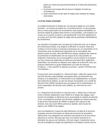 grâce aux ressources gouvernementales et à celles des partenaires
externes;
q la structure est souple afin de pouvoir s'adapter à toutes les
circonstances;
q toute intervention se fait dans le respect des mandats de chaque
intervenant.
1.2.2 Au niveau municipal
Le modèle fonctionnel se traduit par une structure basée sur une réalité
première : un sinistre se produit sur un territoire donné, un lieu physique
plus ou moins grand selon les circonstances mais toujours identifiable. Le
territoire habité du Québec étant divisé en municipalités, c'est d'abord à ce
niveau qu'un sinistre survient ou est appréhendé. C'est donc également à
ce niveau qu'il faut être capable de réagir dès les premières manifestations
de l'événement.
Les autorités municipales sont conviées par la Sécurité civile, et ce depuis
de nombreuses années, à se préparer à affronter un sinistre. Elles sont
invitées à s'inscrire dans un processus dynamique où, en concertation et en
coordination avec les partenaires appropriés de la municipalité, des
secteurs public et privé, elles identifient les risques, adoptent des mesures
de prévention et d'atténuation de ces risques là où c'est possible, et
préparent l'intervention de la municipalité en cas de sinistre en se basant
sur leurs ressources habituelles et celles qui pourraient être rapidement
disponibles. Ces activités se réalisent avec l'appui de la Sécurité civile, qui
propose notamment un guide d'élaboration d'un plan de mesures
d'urgence : « Pour planifier la réponse au sinistre : guide à l'intention des
municipalités ».
Ce document vient compléter le « Manuel de base » déjà cité, lequel d'une
part fait état des responsabilités municipales liées à la prévention des
sinistres, à la préparation, à l'intervention et au rétablissement; et d'autre
part préconise la création, au sein de chaque municipalité, d'un comité de
sécurité civile (CMSC) chargé de tous les aspects liés à la planification, et
d'une organisation de sécurité civile (OMSC), qui intervient lors d'un
sinistre.
Le « Programme de formation en sécurité civile », élaboré par la Sécurité
civile en étroite collaboration avec l'ENAP et le réseau des cégeps, vient
enrichir et compléter la démarche d'une municipalité en matière de sécurité
civile. Ce programme propose une formation adaptée aux besoins des élus
et des divers intervenants de l'OMSC en gestion des risques et des
sinistres. Des cours sont offerts partout au Québec, dans toutes les
régions, par l'ENAP et les cégeps.
Une municipalité qui s'inspire de cette démarche, se dote de la structure
proposée, priorise la formation et réalise des exercices de simulation,
répond bien à ses obligations de protection des citoyens et de leurs biens
advenant un sinistre. Elle peut agir avec une relative autonomie en
attendant les secours de l'extérieur, s'ils sont requis. L'expérience vécue
lors de la tempête de verglas est significative à cet égard, comme nous le
 