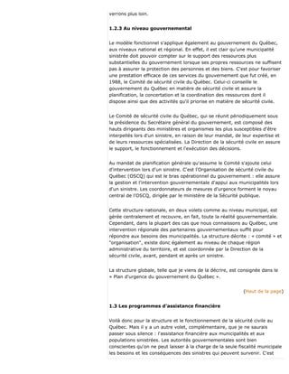 verrons plus loin.
1.2.3 Au niveau gouvernemental
Le modèle fonctionnel s'applique également au gouvernement du Québec,
aux niveaux national et régional. En effet, il est clair qu'une municipalité
sinistrée doit pouvoir compter sur le support des ressources plus
substantielles du gouvernement lorsque ses propres ressources ne suffisent
pas à assurer la protection des personnes et des biens. C'est pour favoriser
une prestation efficace de ces services du gouvernement que fut créé, en
1988, le Comité de sécurité civile du Québec. Celui-ci conseille le
gouvernement du Québec en matière de sécurité civile et assure la
planification, la concertation et la coordination des ressources dont il
dispose ainsi que des activités qu'il priorise en matière de sécurité civile.
Le Comité de sécurité civile du Québec, qui se réunit périodiquement sous
la présidence du Secrétaire général du gouvernement, est composé des
hauts dirigeants des ministères et organismes les plus susceptibles d'être
interpellés lors d'un sinistre, en raison de leur mandat, de leur expertise et
de leurs ressources spécialisées. La Direction de la sécurité civile en assure
le support, le fonctionnement et l'exécution des décisions.
Au mandat de planification générale qu'assume le Comité s'ajoute celui
d'intervention lors d'un sinistre. C'est l'Organisation de sécurité civile du
Québec (OSCQ) qui est le bras opérationnel du gouvernement : elle assure
la gestion et l'intervention gouvernementale d'appui aux municipalités lors
d'un sinistre. Les coordonnateurs de mesures d'urgence forment le noyau
central de l'OSCQ, dirigée par le ministère de la Sécurité publique.
Cette structure nationale, en deux volets comme au niveau municipal, est
gérée centralement et recouvre, en fait, toute la réalité gouvernementale.
Cependant, dans la plupart des cas que nous connaissons au Québec, une
intervention régionale des partenaires gouvernementaux suffit pour
répondre aux besoins des municipalités. La structure décrite : « comité » et
"organisation", existe donc également au niveau de chaque région
administrative du territoire, et est coordonnée par la Direction de la
sécurité civile, avant, pendant et après un sinistre.
La structure globale, telle que je viens de la décrire, est consignée dans le
« Plan d'urgence du gouvernement du Québec ».
(Haut de la page)
1.3 Les programmes d'assistance financière
Voilà donc pour la structure et le fonctionnement de la sécurité civile au
Québec. Mais il y a un autre volet, complémentaire, que je ne saurais
passer sous silence : l'assistance financière aux municipalités et aux
populations sinistrées. Les autorités gouvernementales sont bien
conscientes qu'on ne peut laisser à la charge de la seule fiscalité municipale
les besoins et les conséquences des sinistres qui peuvent survenir. C'est
 