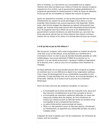 dans ce contexte, où il faut donner aux municipalités tout le support
financier dont elles ont besoin pour mettre en branle les mesures d'urgence
requises lors d'un sinistre, que le gouvernement adopte généralement un
programme garantissant le remboursement à 100% de toutes les dépenses
encourues par les municipalités au chapitre des mesures d'urgence.
Quant aux populations sinistrées, on sait qu'elles peuvent être les victimes
d'événements qui causent de lourds dommages à leurs biens ou à leur
propriété. Dans plusieurs cas, aucune assurance n'est disponible. Parfois
aussi, elles doivent engager des dépenses qui grèvent sérieusement leur
budget, par exemple lorsqu'elles doivent être relocalisées temporairement.
Pour les supporter dans leurs efforts de survie et de rétablissement, le
gouvernement consent d'ordinaire une aide financière qui, sans tenir lieu
d'une assurance, permet tout au moins d'assurer des moyens minimaux
d'action lors du sinistre et du retour à la normale dans les jours qui suivent.
(Haut de la page)
1.4 Et qu'est-ce qui se fait ailleurs ?
Afin de pouvoir comparer notre mode d'organisation en matière de sécurité
civile avec ce qui se fait ailleurs, et de permettre aux membres de la
Commission d'avoir en main le plus de données factuelles possible sur cette
problématique, nous avons demandé à l'ENAP de se pencher sur la
question. Il en est résulté le document « Quelques modèles d'organisation
de la sécurité civile », dont je vous livre en quelques mots l'essentiel du
message.
De façon générale, les six pays étudiés peuvent être comparés au Québec
et constituer pour lui une référence eu égard à leur organisation politique,
à leur niveau de développement et aux vulnérabilités auxquelles ils sont
confrontés. Il s'agit des États-Unis, de la France, de la Grande-Bretagne, de
la Nouvelle- Zélande, de la Suisse et de la province de la Colombie-
Britannique.
Parmi les traits communs des systèmes considérés, on note que :
q la municipalité est la cellule de base de la sécurité civile, parce qu'il
faut intervenir immédiatement et qu'il faut connaître le terrain ;
q la municipalité est cependant rapidement débordée, en raison des
ressources limitées dont elle dispose, de l'aire d'extension du
sinistre (qui s'étend souvent au-delà des limites du territoire d'une
municipalité) et de la complexité des sinistres ;
q un cadre d'intervention supramunicipal est requis ;
q l'État a un rôle essentiel à jouer et intervient partout, directement
ou indirectement, en apportant aux collectivités de base une aide à
multiples volets.
S'agissant de situer le Québec pour fins de comparaison, les remarques de
l'auteur sont les suivantes :
 