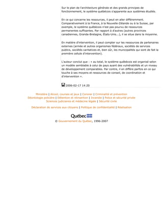 Sur le plan de l'architecture générale et des grands principes de
fonctionnement, le système québécois s'apparente aux systèmes étudiés.
En ce qui concerne les ressources, il peut en aller différemment.
Comparativement à la France, à la Nouvelle-Zélande ou à la Suisse, par
exemple, le système québécois n'est pas pourvu de ressources
permanentes suffisantes. Par rapport à d'autres (autres provinces
canadiennes, Grande-Bretagne, États-Unis...), il se situe dans la moyenne.
En matière d'intervention, il peut compter sur les ressources de partenaires
externes (armée et autres organismes fédéraux, sociétés de services
publics, sociétés caritatives et, bien sûr, les municipalités qui sont de fait la
première cellule d'intervention).
L'auteur conclut que : « au total, le système québécois est organisé selon
un modèle semblable à celui de pays ayant des vulnérabilités et un niveau
de développement comparables. Par contre, il en diffère parfois en ce qui
touche à ses moyens et ressources de conseil, de coordination et
d'intervention ».
2006-02-17 14:20
Ministère | Alcool, courses et jeux | Coroner | Criminalité et prévention
Déontologie policière | Détention et réinsertion | Incendie | Police et sécurité privée
Sciences judiciaires et médecine légale | Sécurité civile
Déclaration de services aux citoyens | Politique de confidentialité | Réalisation
© Gouvernement du Québec, 1996-2007
 