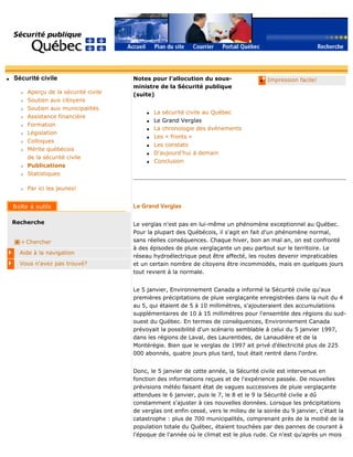 q Sécurité civile
r Aperçu de la sécurité civile
r Soutien aux citoyens
r Soutien aux municipalités
r Assistance financière
r Formation
r Législation
r Colloques
r Mérite québécois
de la sécurité civile
r Publications
r Statistiques
r Par ici les jeunes!
Recherche
Chercher
Aide à la navigation
Vous n'avez pas trouvé?
q Impression facile!Notes pour l'allocution du sous-
ministre de la Sécurité publique
(suite)
q La sécurité civile au Québec
q Le Grand Verglas
q La chronologie des événements
q Les « fronts »
q Les constats
q D'aujourd'hui à demain
q Conclusion
Le Grand Verglas
Le verglas n'est pas en lui-même un phénomène exceptionnel au Québec.
Pour la plupart des Québécois, il s'agit en fait d'un phénomène normal,
sans réelles conséquences. Chaque hiver, bon an mal an, on est confronté
à des épisodes de pluie verglaçante un peu partout sur le territoire. Le
réseau hydroélectrique peut être affecté, les routes devenir impraticables
et un certain nombre de citoyens être incommodés, mais en quelques jours
tout revient à la normale.
Le 5 janvier, Environnement Canada a informé la Sécurité civile qu'aux
premières précipitations de pluie verglaçante enregistrées dans la nuit du 4
au 5, qui étaient de 5 à 10 millimètres, s'ajouteraient des accumulations
supplémentaires de 10 à 15 millimètres pour l'ensemble des régions du sud-
ouest du Québec. En termes de conséquences, Environnement Canada
prévoyait la possibilité d'un scénario semblable à celui du 5 janvier 1997,
dans les régions de Laval, des Laurentides, de Lanaudière et de la
Montérégie. Bien que le verglas de 1997 ait privé d'électricité plus de 225
000 abonnés, quatre jours plus tard, tout était rentré dans l'ordre.
Donc, le 5 janvier de cette année, la Sécurité civile est intervenue en
fonction des informations reçues et de l'expérience passée. De nouvelles
prévisions météo faisant état de vagues successives de pluie verglaçante
attendues le 6 janvier, puis le 7, le 8 et le 9 la Sécurité civile a dû
constamment s'ajuster à ces nouvelles données. Lorsque les précipitations
de verglas ont enfin cessé, vers le milieu de la soirée du 9 janvier, c'était la
catastrophe : plus de 700 municipalités, comprenant près de la moitié de la
population totale du Québec, étaient touchées par des pannes de courant à
l'époque de l'année où le climat est le plus rude. Ce n'est qu'après un mois
 