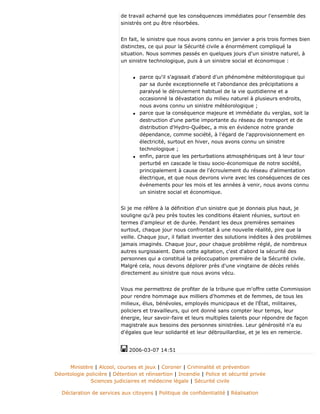 de travail acharné que les conséquences immédiates pour l'ensemble des
sinistrés ont pu être résorbées.
En fait, le sinistre que nous avons connu en janvier a pris trois formes bien
distinctes, ce qui pour la Sécurité civile a énormément compliqué la
situation. Nous sommes passés en quelques jours d'un sinistre naturel, à
un sinistre technologique, puis à un sinistre social et économique :
q parce qu'il s'agissait d'abord d'un phénomène météorologique qui
par sa durée exceptionnelle et l'abondance des précipitations a
paralysé le déroulement habituel de la vie quotidienne et a
occasionné la dévastation du milieu naturel à plusieurs endroits,
nous avons connu un sinistre météorologique ;
q parce que la conséquence majeure et immédiate du verglas, soit la
destruction d'une partie importante du réseau de transport et de
distribution d'Hydro-Québec, a mis en évidence notre grande
dépendance, comme société, à l'égard de l'approvisionnement en
électricité, surtout en hiver, nous avons connu un sinistre
technologique ;
q enfin, parce que les perturbations atmosphériques ont à leur tour
perturbé en cascade le tissu socio-économique de notre société,
principalement à cause de l'écroulement du réseau d'alimentation
électrique, et que nous devrons vivre avec les conséquences de ces
événements pour les mois et les années à venir, nous avons connu
un sinistre social et économique.
Si je me réfère à la définition d'un sinistre que je donnais plus haut, je
souligne qu'à peu près toutes les conditions étaient réunies, surtout en
termes d'ampleur et de durée. Pendant les deux premières semaines
surtout, chaque jour nous confrontait à une nouvelle réalité, pire que la
veille. Chaque jour, il fallait inventer des solutions inédites à des problèmes
jamais imaginés. Chaque jour, pour chaque problème réglé, de nombreux
autres surgissaient. Dans cette agitation, c'est d'abord la sécurité des
personnes qui a constitué la préoccupation première de la Sécurité civile.
Malgré cela, nous devons déplorer près d'une vingtaine de décès reliés
directement au sinistre que nous avons vécu.
Vous me permettrez de profiter de la tribune que m'offre cette Commission
pour rendre hommage aux milliers d'hommes et de femmes, de tous les
milieux, élus, bénévoles, employés municipaux et de l'État, militaires,
policiers et travailleurs, qui ont donné sans compter leur temps, leur
énergie, leur savoir-faire et leurs multiples talents pour répondre de façon
magistrale aux besoins des personnes sinistrées. Leur générosité n'a eu
d'égales que leur solidarité et leur débrouillardise, et je les en remercie.
2006-03-07 14:51
Ministère | Alcool, courses et jeux | Coroner | Criminalité et prévention
Déontologie policière | Détention et réinsertion | Incendie | Police et sécurité privée
Sciences judiciaires et médecine légale | Sécurité civile
Déclaration de services aux citoyens | Politique de confidentialité | Réalisation
 