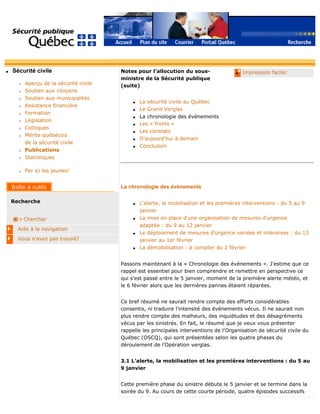 q Sécurité civile
r Aperçu de la sécurité civile
r Soutien aux citoyens
r Soutien aux municipalités
r Assistance financière
r Formation
r Législation
r Colloques
r Mérite québécois
de la sécurité civile
r Publications
r Statistiques
r Par ici les jeunes!
Recherche
Chercher
Aide à la navigation
Vous n'avez pas trouvé?
q Impression facile!Notes pour l'allocution du sous-
ministre de la Sécurité publique
(suite)
q La sécurité civile au Québec
q Le Grand Verglas
q La chronologie des événements
q Les « fronts »
q Les constats
q D'aujourd'hui à demain
q Conclusion
La chronologie des événements
q L'alerte, la mobilisation et les premières interventions : du 5 au 9
janvier
q La mise en place d'une organisation de mesures d'urgence
adaptée : du 9 au 12 janvier
q Le déploiement de mesures d'urgence variées et intensives : du 13
janvier au 1er février
q La démobilisation : à compter du 2 février
Passons maintenant à la « Chronologie des événements ». J'estime que ce
rappel est essentiel pour bien comprendre et remettre en perspective ce
qui s'est passé entre le 5 janvier, moment de la première alerte météo, et
le 6 février alors que les dernières pannes étaient réparées.
Ce bref résumé ne saurait rendre compte des efforts considérables
consentis, ni traduire l'intensité des événements vécus. Il ne saurait non
plus rendre compte des malheurs, des inquiétudes et des désagréments
vécus par les sinistrés. En fait, le résumé que je veux vous présenter
rappelle les principales interventions de l'Organisation de sécurité civile du
Québec (OSCQ), qui sont présentées selon les quatre phases du
déroulement de l'Opération verglas.
3.1 L'alerte, la mobilisation et les premières interventions : du 5 au
9 janvier
Cette première phase du sinistre débute le 5 janvier et se termine dans la
soirée du 9. Au cours de cette courte période, quatre épisodes successifs
 