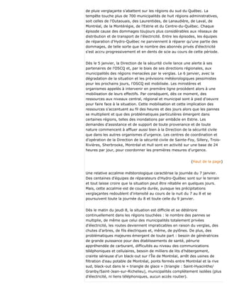 de pluie verglaçante s'abattent sur les régions du sud du Québec. La
tempête touche plus de 700 municipalités de huit régions administratives,
soit celles de l'Outaouais, des Laurentides, de Lanaudière, de Laval, de
Montréal, de la Montérégie, de l'Estrie et du Centre-du-Québec. Chaque
épisode cause des dommages toujours plus considérables aux réseaux de
distribution et de transport de l'électricité. Entre les épisodes, les équipes
de réparation d'Hydro-Québec ne parviennent à réparer qu'une partie des
dommages, de telle sorte que le nombre des abonnés privés d'électricité
s'est accru progressivement et en dents de scie au cours de cette période.
Dès le 5 janvier, la Direction de la sécurité civile lance une alerte à ses
partenaires de l'OSCQ et, par le biais de ses directions régionales, aux
municipalités des régions menacées par le verglas. Le 6 janvier, avec la
dégradation de la situation et les prévisions météorologiques pessimistes
pour les prochains jours, l'OSCQ est mobilisée. Les ministères et
organismes appelés à intervenir en première ligne procèdent alors à une
mobilisation de leurs effectifs. Par conséquent, dès ce moment, des
ressources aux niveaux central, régional et municipal sont à pied d'oeuvre
pour faire face à la situation. Cette mobilisation et cette implication des
ressources s'accentuent au fil des heures et des jours alors que les pannes
se multiplient et que des problématiques particulières émergent dans
certaines régions, telles des inondations par embâcle en Estrie. Les
demandes d'assistance et de support de toute provenance et de toute
nature commencent à affluer aussi bien à la Direction de la sécurité civile
que dans les autres organismes d'urgence. Les centres de coordination et
d'opération de la Direction de la sécurité civile de Sainte-Foy, Sillery, Trois-
Rivières, Sherbrooke, Montréal et Hull sont en activité sur une base de 24
heures par jour, pour coordonner les premières mesures d'urgence.
(Haut de la page)
Une relative accalmie météorologique caractérise la journée du 7 janvier.
Des centaines d'équipes de réparateurs d'Hydro-Québec sont sur le terrain
et tout laisse croire que la situation peut être rétablie en quelques jours.
Mais, cette accalmie est de courte durée, puisque les précipitations
verglaçantes redoublent d'intensité au cours de la nuit du 7 au 8 et se
poursuivent toute la journée du 8 et toute celle du 9 janvier.
Dès le matin du jeudi 8, la situation est difficile et se détériore
continuellement dans les régions touchées : le nombre des pannes se
multiplie, de même que celui des municipalités totalement privées
d'électricité, les routes deviennent impraticables en raison du verglas, des
chutes d'arbres, de fils électriques et, même, de pylônes. De plus, des
problématiques majeures émergent de toute part : besoin de génératrices
de grande puissance pour des établissements de santé, pénurie
appréhendée de carburant, difficultés au niveau des communications
téléphoniques et cellulaires, besoin de milliers de lits d'hébergement,
crainte sérieuse d'un black-out sur l'Île de Montréal, arrêt des usines de
filtration d'eau potable de Montréal, ponts fermés entre Montréal et la rive
sud, black-out dans le « triangle de glace » (triangle : Saint-Hyacinthe/
Granby/Saint-Jean-sur-Richelieu), municipalités complètement isolées (plus
d'électricité, ni liens téléphoniques, aucun accès routier).
 