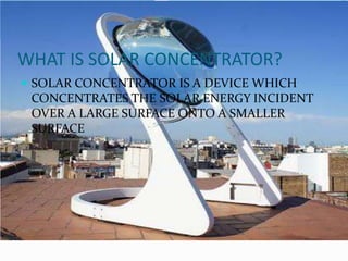 WHAT IS SOLAR CONCENTRATOR?
 SOLAR CONCENTRATOR IS A DEVICE WHICH
CONCENTRATES THE SOLAR ENERGY INCIDENT
OVER A LARGE SURFACE ONTO A SMALLER
SURFACE
 