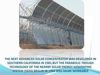 THE NEXT ADVANCED SOLAR CONCENTRATOR WAS DEVELOPED IN
SOUTHERN CALIFORNIA IN 1981,BUT THE PARABOLIC TROUGH
TECHNOLOGY OF THE NEARBY SOLAR ENERGY GENERATING
SYSTEM (SEGS) BEGUN IN 1984 WAS MORE WORKABLE
 