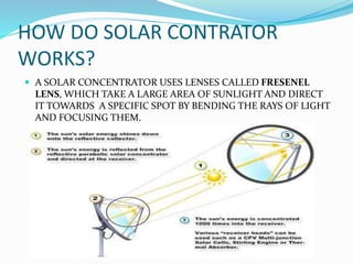 HOW DO SOLAR CONTRATOR
WORKS?
 A SOLAR CONCENTRATOR USES LENSES CALLED FRESENEL
LENS, WHICH TAKE A LARGE AREA OF SUNLIGHT AND DIRECT
IT TOWARDS A SPECIFIC SPOT BY BENDING THE RAYS OF LIGHT
AND FOCUSING THEM.
 