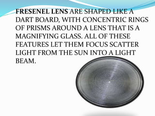 FRESENEL LENS ARE SHAPED LIKE A
DART BOARD, WITH CONCENTRIC RINGS
OF PRISMS AROUND A LENS THAT IS A
MAGNIFYING GLASS. ALL OF THESE
FEATURES LET THEM FOCUS SCATTER
LIGHT FROM THE SUN INTO A LIGHT
BEAM.
 