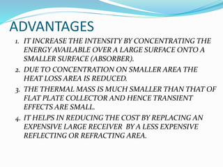 ADVANTAGES
1. IT INCREASE THE INTENSITY BY CONCENTRATING THE
ENERGY AVAILABLE OVER A LARGE SURFACE ONTO A
SMALLER SURFACE (ABSORBER).
2. DUE TO CONCENTRATION ON SMALLER AREA THE
HEAT LOSS AREA IS REDUCED.
3. THE THERMAL MASS IS MUCH SMALLER THAN THAT OF
FLAT PLATE COLLECTOR AND HENCE TRANSIENT
EFFECTS ARE SMALL.
4. IT HELPS IN REDUCING THE COST BY REPLACING AN
EXPENSIVE LARGE RECEIVER BY A LESS EXPENSIVE
REFLECTING OR REFRACTING AREA.
 