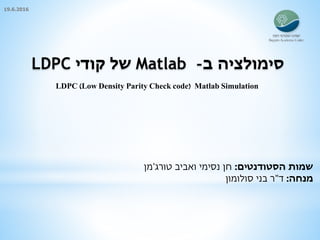 ‫ב‬ ‫סימולציה‬-Matlab‫קודי‬ ‫של‬LDPC
‫הסטודנטים‬ ‫שמות‬:‫חן‬‫נסימי‬‫ואביב‬‫טורג‬'‫מן‬
‫מנחה‬:‫ד‬"‫סולומון‬ ‫בני‬ ‫ר‬
LDPC (Low Density Parity Check code) Matlab Simulation
19.6.2016
 