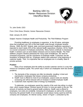 Banking USA Inc.
Human Resources Division
Interoffice Memo
To: John Smith, CEO
From: Chris Snow, Director, Human Resources Division
Date: January 24, 2016
Subject: Improve Employee Health and Productivity: The Fitbit Wellness Program
Providing healthcare to employees is expensive. In the US alone, estimates
show that employers pay 30% of the total health costs through employee benefits
(Danna, 1999). By 2021, federal, state, and local government healthcare spending is
expected to reach nearly 50% of the national health expenditure (Keehan, 2012). Health
is a crucial component of employee productivity. Many factors contribute to decreased
health in workers such as work-related stressors and an inactive lifestyle. The Fitbit
wellness program initiative addresses the rising costs of healthcare, the need for
increased productivity, and the importance of employee health. Customers are the
foundation of Banking USA Inc. Employee relation with customers is the beginning of
customer loyalty. Thus, it is imperative that our employees are in a healthy state to
provide services.
Problem
Many of our employees lack the ability to provide customer service in a way that
mimics our company’s goals. The current way in which our employees work has several
problems:
1. The demands of the company can often be stressful, resulting in tired and
unproductive employees that reduce company productivity.
2. Health Care is offered to most of our employees, payout costs are steadily
increasing and will be reduced with an increase in overall employee health
3. Customers have reported a lack of energy by employees.
To elaborate, our employees spend the majority of the work day sitting in a desk
chair, which causes fatigue. Workers spend 40 hours or more per week on the job. The
amount of inactivity can lead to general health problems. Health care is offered to
employees, but costs are constantly increasing for employees as well as the company.
Improving the general health of our employees would reduce money spent by both the
company and employees. An internal survey, shown in Figure 1, conducted by the
An active
lifestyle is
important
to all.
 